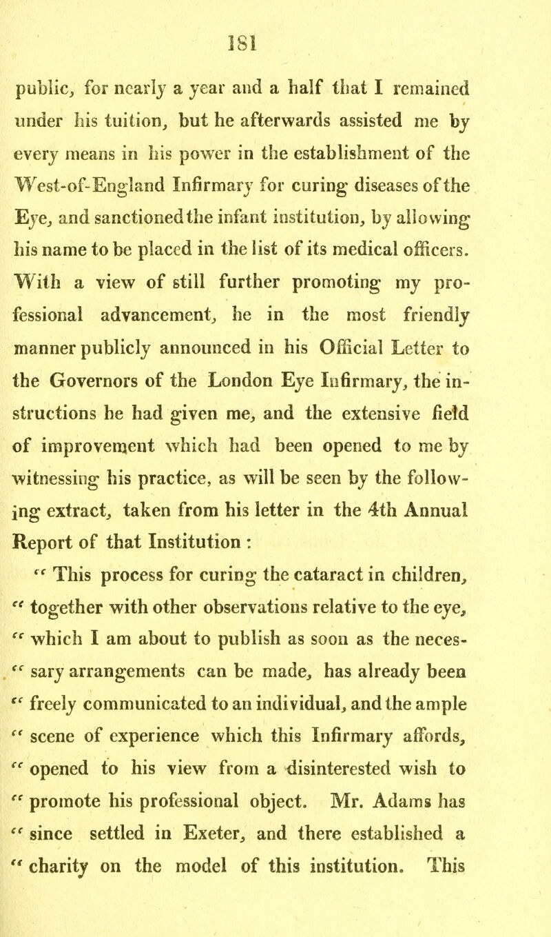 public, for nearly a year and a half that I remained under his tuition, but he afterwards assisted me by every means in his power in the establishment of the West-of-England Infirmary for curing diseases of the Eye, and sanctioned the infant institution, by allowing his name to be placed in the list of its medical officers. With a view of still further promoting my pro- fessional advancement, he in the most friendly manner publicly announced in his Official Letter to the Governors of the London Eye Infirmary, the in- structions he had given me, and the extensive field of improvement which had been opened to me by witnessing his practice, as will be seen by the follow- ing extract, taken from his letter in the 4th Annual Report of that Institution : t c This process for curing the cataract in children, ce together with other observations relative to the eye, cc which I am about to publish as soon as the neces- <c sary arrangements can be made, has already been V freely communicated to an individual, and the ample  scene of experience which this Infirmary affords, ee opened to his view from a disinterested wish to es promote his professional object. Mr. Adams has ec since settled in Exeter, and there established a  charity on the model of this institution. This