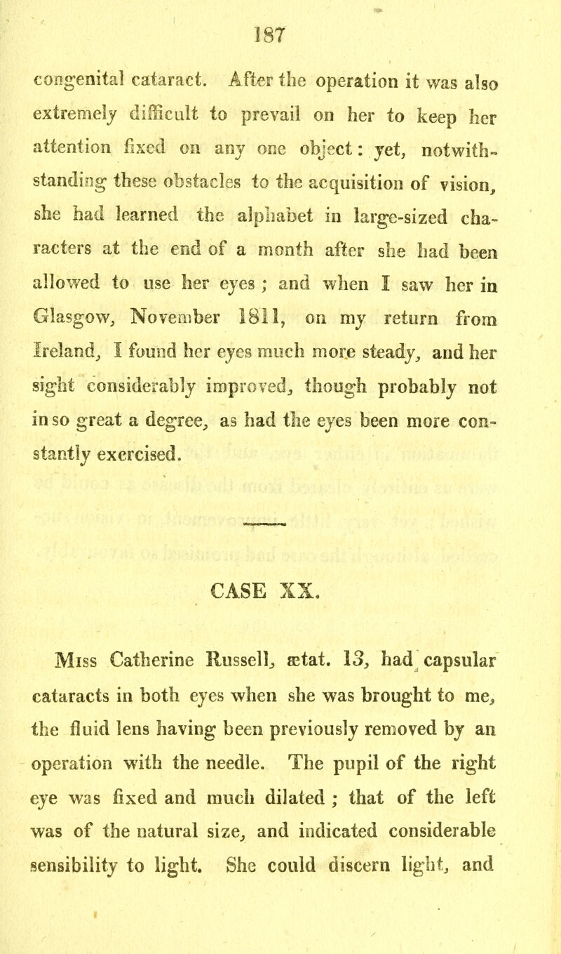 congenital cataract. After the operation it was also extremely difficult to prevail on her to keep her attention fixed on any one object: yet, notwith- standing these obstacles to the acquisition of vision, she had learned the alphabet in large-sized cha- racters at the end of a month after she had been allowed to use her eyes ; and when I saw her in Glasgow, November 1811, on my return from Ireland, I found her eyes much more steady, and her sight considerably improved, though probably not in so great a degree, as had the eyes been more con- stantly exercised. CASE XX. Miss Catherine Russell., ©tat. 13, had capsular cataracts in both eyes when she was brought to mes the fluid lens having been previously removed by an operation with the needle. The pupil of the right eye was fixed and much dilated ; that of the left was of the natural size, and indicated considerable sensibility to light. She could discern light, and