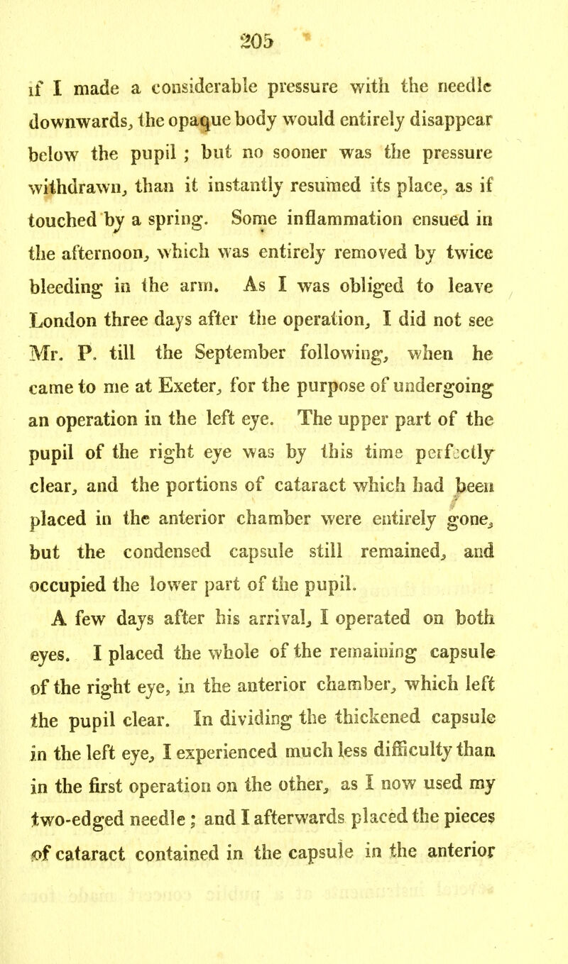 if I made a considerable pressure with the needle downwards, the opaque body would entirely disappear below the pupil ; but no sooner was the pressure withdrawn, than it instantly resumed its place, as if touched by a spring. Some inflammation ensued in the afternoon, which was entirely removed by twice bleeding in the arm. As I was obliged to leave London three days after the operation, I did not see Mr. P. till the September following, when he came to me at Exeter, for the purpose of undergoing an operation in the left eye. The upper part of the pupil of the right eye was by this time perfectly clear, and the portions of cataract which had been placed in the anterior chamber were entirely gone^ but the condensed capsule still remained, and occupied the lower part of the pupil. A few days after his arrival, I operated on both eyes. I placed the whole of the remaining capsule of the right eye, in the anterior chamber, which left the pupil clear. In dividing the thickened capsule in the left eye, I experienced much less difficulty than in the first operation on the other, as I now used my two-edged needle; and I afterwards placed the pieces ?of cataract contained in the capsule in the anterior