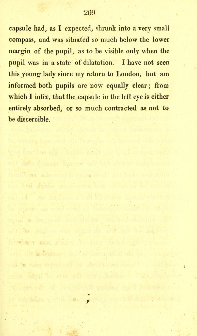 capsule had,, as I expected., shrunk into a very small compass,, and was situated so much below the lower margin of the pupil, as to be visible only when the pupil was in a state of dilatation. I have not seen this young lady since my return to London, but am informed both pupils are now equally clear; from which I infer, that the capsule in the left eye is either entirely absorbed, or so much contracted as not to be discernible. s p