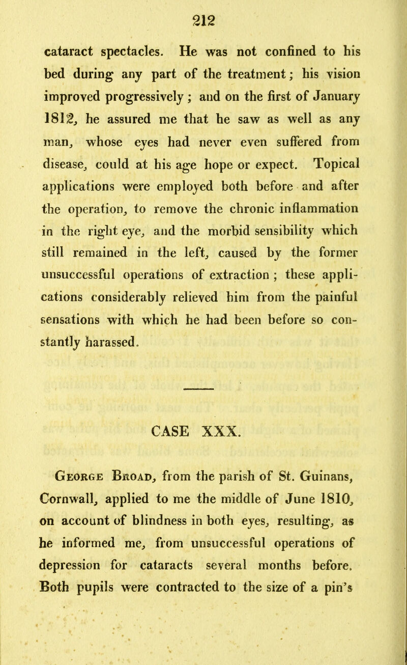 cataract spectacles. He was not confined to his bed during any part of the treatment; his vision improved progressively ; and on the first of January 1812., he assured me that he saw as well as any man, whose eyes had never even suffered from disease, could at his age hope or expect. Topical applications were employed both before and after the operation, to remove the chronic inflammation in the right eye, and the morbid sensibility which still remained in the left, caused by the former unsuccessful operations of extraction ; these appli- cations considerably relieved him from the painful sensations with which he had been before so con- stantly harassed. CASE XXX. George Broad, from the parish of St. Guinans, Cornwall, applied to me the middle of June 1810, on account of blindness in both eyes, resulting, as he informed me, from unsuccessful operations of depression for cataracts several months before. Both pupils were contracted to the size of a pin's