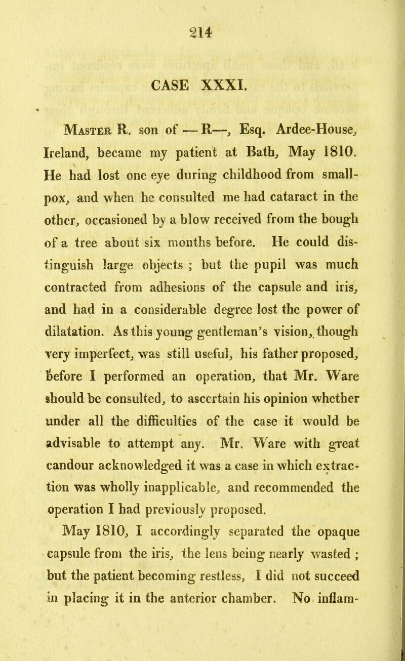 CASE XXXI. Master R. son of — R—, Esq. Ardee-House, Ireland, became my patient at Bath, May 1810. He had lost one eye during childhood from small- pox, and when he consulted me had cataract in the other, occasioned by a blow received from the bough of a tree about six months before. He could dis- tinguish large objects ; but the pupil was much contracted from adhesions of the capsule and iris, and had in a considerable degree lost the power of dilatation. As this young gentleman's vision,, though very imperfect, was still useful, his father proposed, liefore I performed an operation, that Mr. Ware should be consulted, to ascertain his opinion whether under all the difficulties of the case it would be advisable to attempt any. Mr. Ware with great candour acknowledged it was a case in which extrac- tion was wholly inapplicable, and recommended the operation I had previously proposed. May 1810, I accordingly separated the opaque capsule from the iris, the lens being nearly wasted ; but the patient becoming restless, I did not succeed in placing it in the anterior chamber. No inflam-