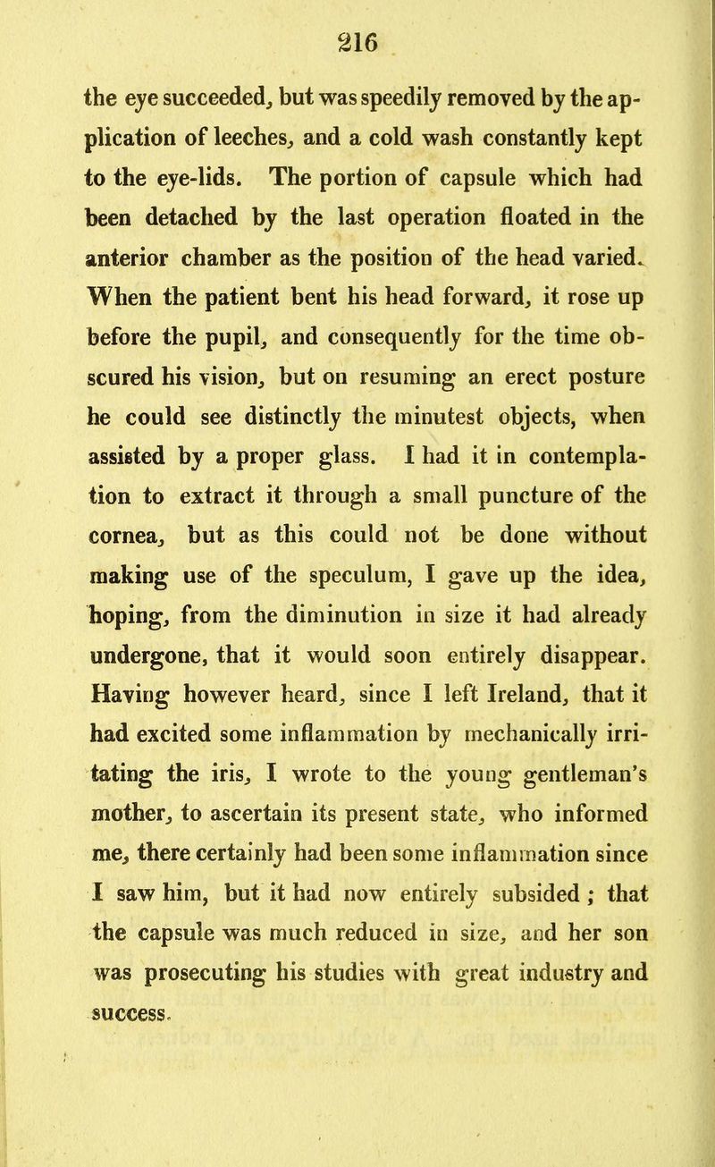 the eye succeeded, but was speedily removed by the ap- plication of leeches, and a cold wash constantly kept to the eye-lids. The portion of capsule which had been detached by the last operation floated in the anterior chamber as the position of the head varied. When the patient bent his head forward, it rose up before the pupil, and consequently for the time ob- scured his vision, but on resuming an erect posture he could see distinctly the minutest objects, when assisted by a proper glass. I had it in contempla- tion to extract it through a small puncture of the cornea, but as this could not be done without making use of the speculum, I gave up the idea, hoping, from the diminution in size it had already undergone, that it would soon entirely disappear. Having however heard, since I left Ireland, that it had excited some inflammation by mechanically irri- tating the iris, I wrote to the young gentleman's mother, to ascertain its present state, who informed me, there certainly had been some inflammation since I saw him, but it had now entirely subsided ; that the capsule was much reduced in size, and her son was prosecuting his studies with great industry and success