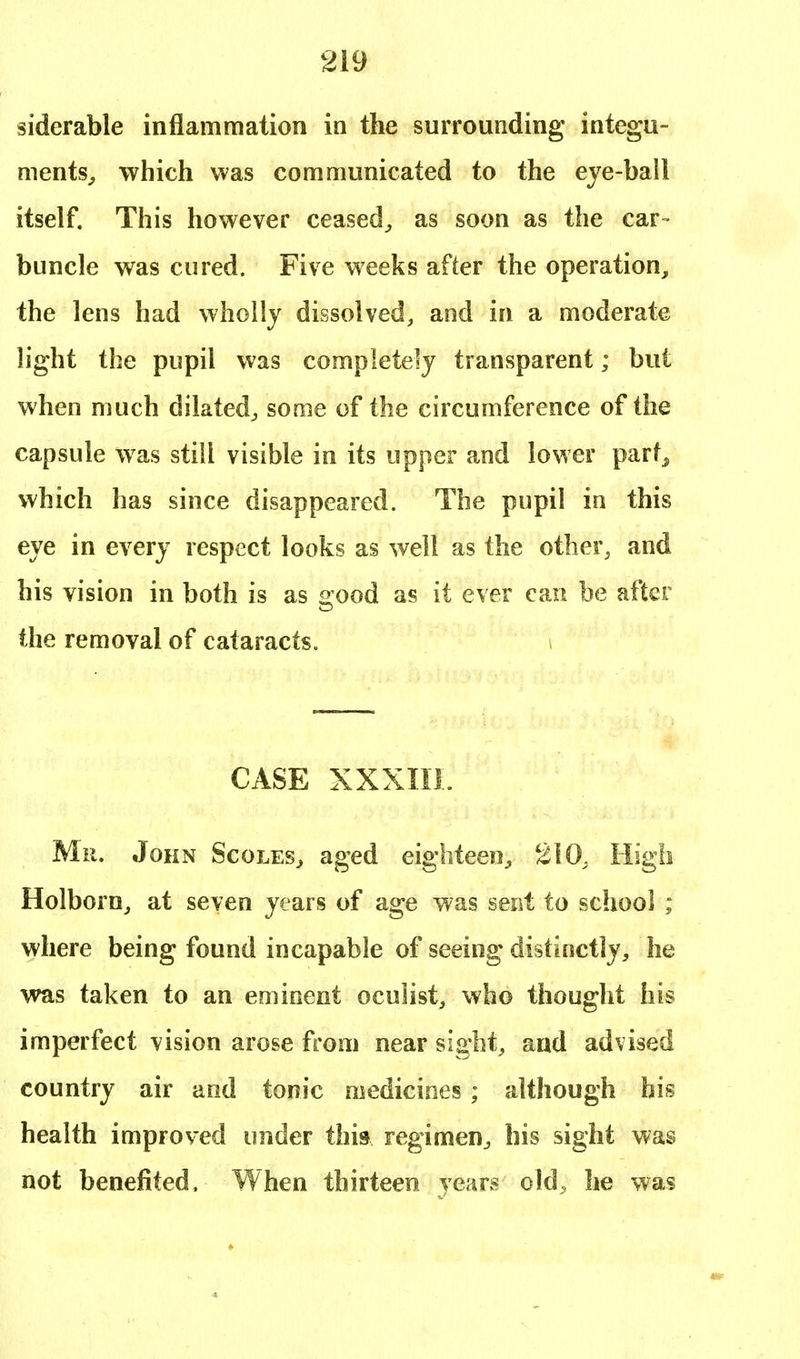 siderable inflammation in the surrounding integu- ments., which was communicated to the eye-ball itself. This however ceased, as soon as the car- buncle was cured. Five weeks after the operation, the lens had wholly dissolved, and in a moderate light the pupil was completely transparent; but when much dilated, some of the circumference of the capsule was still visible in its upper and lower parf5 which has since disappeared. The pupil in this eye in every respect looks as well as the other, and his vision in both is as srood as it ever can be after the removal of cataracts. \ CASE XXXIII. Mr. John Scoles, aged eighteen, 210. High Holborn, at seven years of age was sent to school ; where being found incapable of seeing distinctly, he was taken to an eminent oculist, who thought his imperfect vision arose from near sight, and advised country air and tonic medicines ; although his health improved under this regimen, his sight was not benefited. When thirteen years old, he was