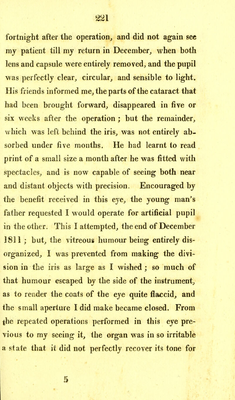 fortnight after the operation, and did not again sec my patient till my return in December, when both lens and capsule were entirely removed, and the pupil was perfectly clear, circular, and sensible to light. His friends informed me, the parts of the cataract that had been brought forward, disappeared in five or six weeks after the operation ; but the remainder, which was left behind the iris, was not entirely ab- sorbed under five months. He had learnt to read print of a small size a month after he was fitted with spectacles, and is now capable of seeing both near and distant objects with precision. Encouraged by the benefit received in this eye, the young man's father requested I would operate for artificial pupil in the other. This I attempted, the end of December 1831 ; but, the vitreous humour being entirely dis- organized, I was prevented from making the divi- sion in the iris as large as I wished ; so much of that humour escaped by the side of the instrument, as to render the coats of the eye quite flaccid, and the small aperture I did make became closed. From the repeated operations performed in this eye pre- vious to my seeing it, the organ was in so irritable a state that it did not perfectly recover its tone for 5