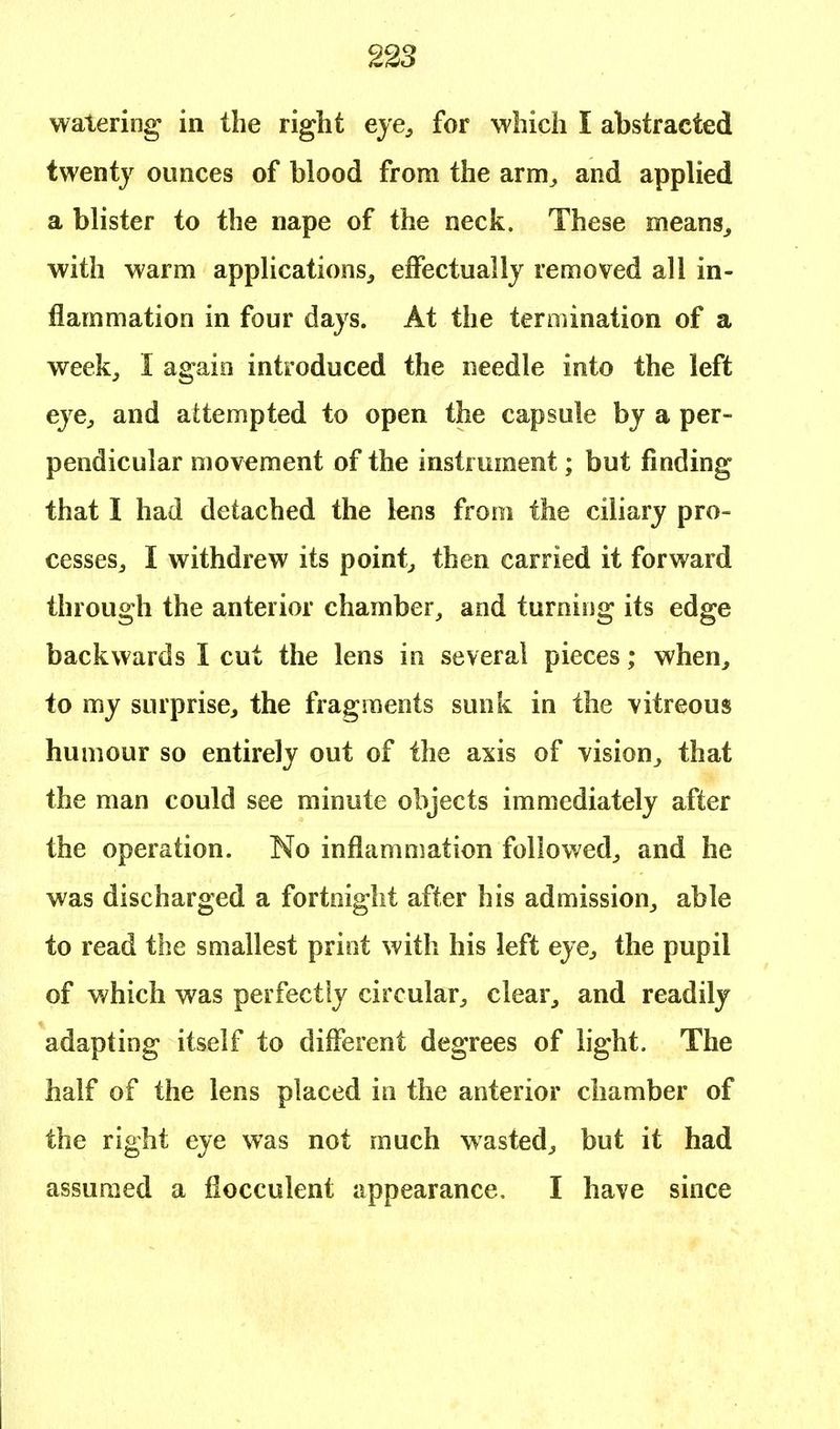 watering in the right eye, for which I abstracted twenty ounces of blood from the arm, and applied a blister to the nape of the neck. These means,, with warm applications, effectually removed all in- flammation in four days. At the termination of a week, I again introduced the needle into the left eye, and attempted to open the capsule by a per- pendicular movement of the instrument; but finding that I had detached the lens from the ciliary pro- cesses, I withdrew its point, then carried it forward through the anterior chamber, and turning its edge backwards I cut the lens in several pieces; when, to my surprise, the fragments sunk in the vitreous humour so entirely out of the axis of vision, that the man could see minute objects immediately after the operation. No inflammation followed, and he was discharged a fortnight after his admission, able to read the smallest print with his left eye, the pupil of which was perfectly circular, clear, and readily adapting itself to different degrees of light. The half of the lens placed in the anterior chamber of the right eye was not much wasted, but it had assumed a fiocculent appearance, I have since
