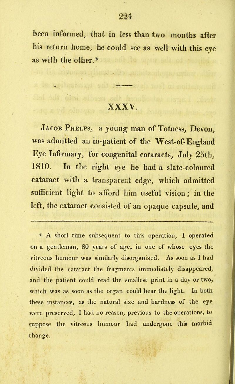 been informed, that in less than two months after his return home, he could see as well with this eye as with the other.* XXXV. Jacob Phelps, a young man of Totness, Devon, was admitted an in-patient of the West-of-England Eye Infirmary, for congenital cataracts, July 25th, 1810. In the right eye he had a slate-coloured cataract with a transparent edge, which admitted sufficient light to afford him useful vision; in the left, the cataract consisted of an opaque capsule, and * A short time subsequent to this operation, I operated on a gentleman, 80 years of age, in one of whose eyes the vitreous humour was similarly disorganized. As soon as I had divided the cataract the fragments immediately disappeared, and the patient could read the smallest print in a day or two, which was as soon as the organ could bear the light. In both these instances, as the natural size and hardness of the eye were preserved, I had no reason, previous to the operations, to suppose the vitreous humour had undergone thii morbid change.