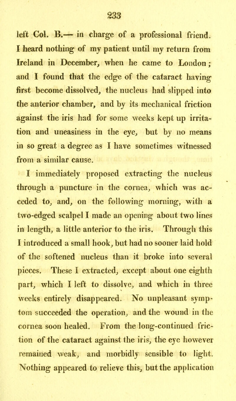 left Col. B.— in charge of a professional friend. I heard nothing of ray patient until my return from Ireland in December, when he came to London; and I found that the edge of the cataract having first become dissolved, the nucleus had slipped into the anterior chamber, and by its mechanical friction against the iris had for some weeks kept up irrita- tion and uneasiness in the eye, but by no means in so great a degree as I have sometimes witnessed from a similar cause. I immediately proposed extracting the nucleus through a puncture in the cornea, which was ac- ceded to, and, on the following morning, with a two-edged scalpel I made an opening about two lines in length, a little anterior to the iris. Through this I introduced a small hook, but had no sooner laid hold of the softened nucleus than it broke into several pieces. These I extracted, except about one eighth part, which I left to dissolve, and which in three weeks entirely disappeared. No unpleasant symp- tom succeeded the operation^ and the wound in the cornea soon healed. From the long-continued fric- tion of the cataract against the iris, the eye however remained weak, and morbidly sensible to light. Nothing appeared to relieve this, but the application