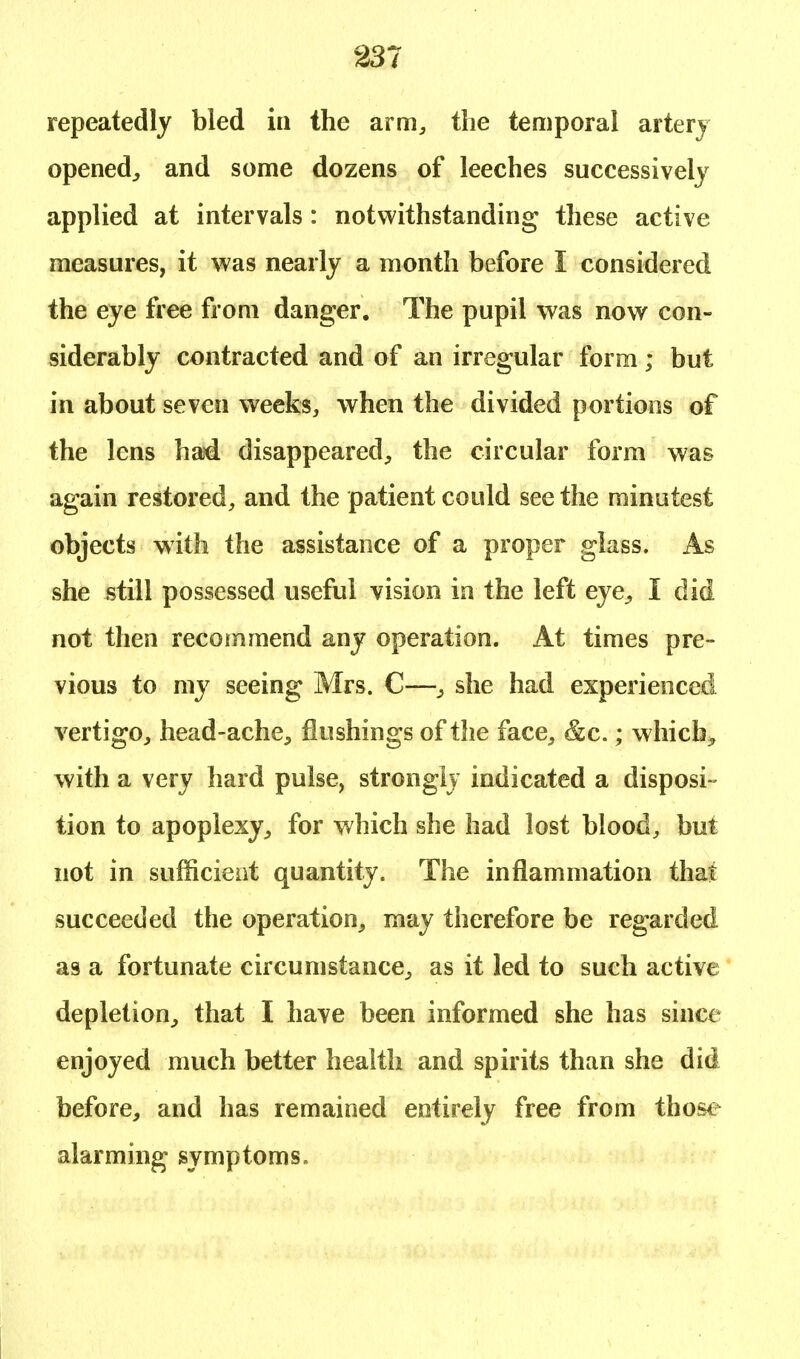 repeatedly bled in the arm, the temporal artery opened,, and some dozens of leeches successively applied at intervals : notwithstanding these active measures, it was nearly a month before I considered the eye free from danger. The pupil was now con- siderably contracted and of an irregular form ; but in about seven weeks, when the divided portions of the lens had disappeared, the circular form was again restored, and the patient could see the minutest objects with the assistance of a proper glass. As she still possessed useful vision in the left eye, I did not then recommend any operation. At times pre- vious to my seeing Mrs. C—, she had experienced vertigo, head-ache, flushings of the face, &c.; which, with a very hard pulse, strongly indicated a disposi- tion to apoplexy, for which she had lost blood, but not in sufficient quantity. The inflammation that succeeded the operation, may therefore be regarded as a fortunate circumstance, as it led to such active depletion, that I have been informed she has since enjoyed much better health and spirits than she did before, and has remained entirely free from those alarming symptoms.