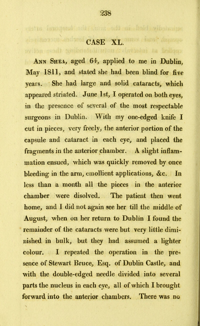 CASE XL. Ann Shea, aged 64, applied to me in Dublin, May 1811, and stated she had been blind for five years. She had large and solid cataracts, which appeared striated. June 1st, I operated on both eyes, in the presence of several of the most respectable surgeons in Dublin. With my one-edged knife I cut in pieces, very freely, the anterior portion of the capsule and cataract in each eye, and placed the fragments in the anterior chamber. A slight inflam- mation ensued, which was quickly removed by once bleeding in the arm, emollient applications, &c. In less than a month all the pieces in the anterior chamber were disolved. The patient then went home, and I did not again see her till the middle of August, when on her return to Dublin I found the remainder of the cataracts were but very little dimi- nished in bulk, but they had assumed a lighter colour. I repeated the operation in the pre- sence of Stewart Bruce, Esq. of Dublin Castle, and with the double-edged needle divided into several parts the nucleus in each eye, all of which I brought forward into the anterior chambers. There was no