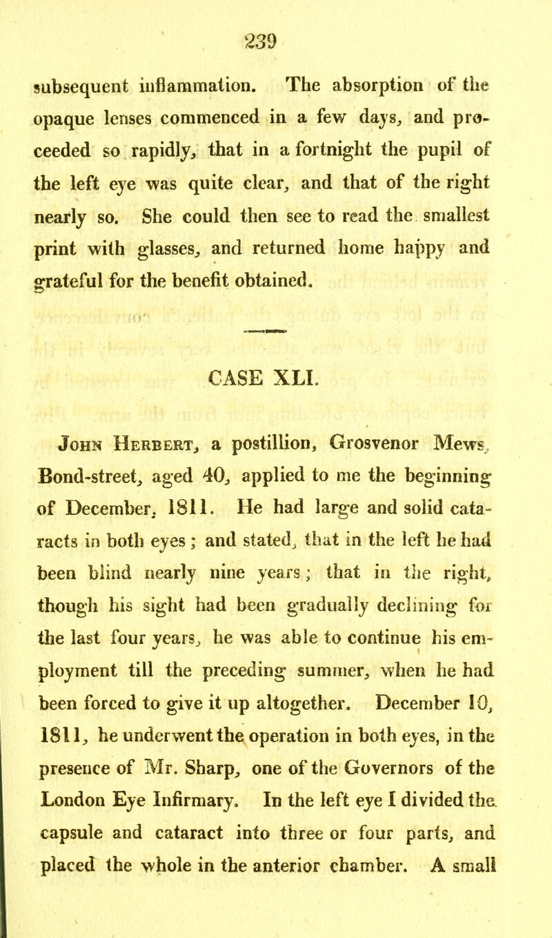 subsequent inflammation. The absorption of the opaque lenses commenced in a few days, and pro- ceeded so rapidly, that in a fortnight the pupil of the left eye was quite clear, and that of the right nearly so. She could then see to read the smallest print with glasses, and returned home happy and grateful for the benefit obtained. CASE XLL John Herbert, a postillion, Grosvenor Mews Bond-street, aged 40, applied to me the beginning of December, 1811. He had large and solid cata- racts in both eyes; and stated ^ that in the left he had been blind nearly nine years; that in the right, though his sight had been gradually declining for the last four years^ he was able to continue his em- ployment till the preceding summer, when he had been forced to give it up altogether. December 10, 1811, he underwent the operation in both eyes, in the presence of Mr. Sharp, one of the Governors of the London Eye Infirmary. In the left eye I divided the. capsule and cataract into three or four parts, and placed the whole in the anterior chamber. A small