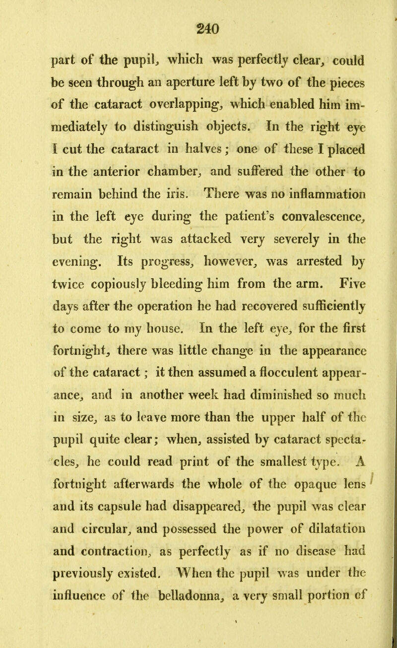 part of the pupil, which was perfectly clear, could be seen through an aperture left by two of the pieces of the cataract overlapping, which enabled him im- mediately to distinguish objects. In the right eye I cut the cataract in halves; one of these I placed in the anterior chamber, and suffered the other to remain behind the iris. There was no inflammation in the left eye during the patient's convalescence, but the right was attacked very severely in the evening. Its progress, however, was arrested by twice copiously bleeding him from the arm. Five days after the operation he had recovered sufficiently to come to my house. In the left eye, for the first fortnight, there was little change in the appearance of the cataract; it then assumed a flocculent appear- ance, and in another week had diminished so much in size, as to leave more than the upper half of the pupil quite clear; when, assisted by cataract specta- cles, he could read print of the smallest type. A fortnight afterwards the whole of the opaque lens and its capsule had disappeared, the pupil was clear and circular, and possessed the power of dilatation and contraction,, as perfectly as if no disease had previously existed. When the pupil was under the influence of the belladonna, a very small portion of