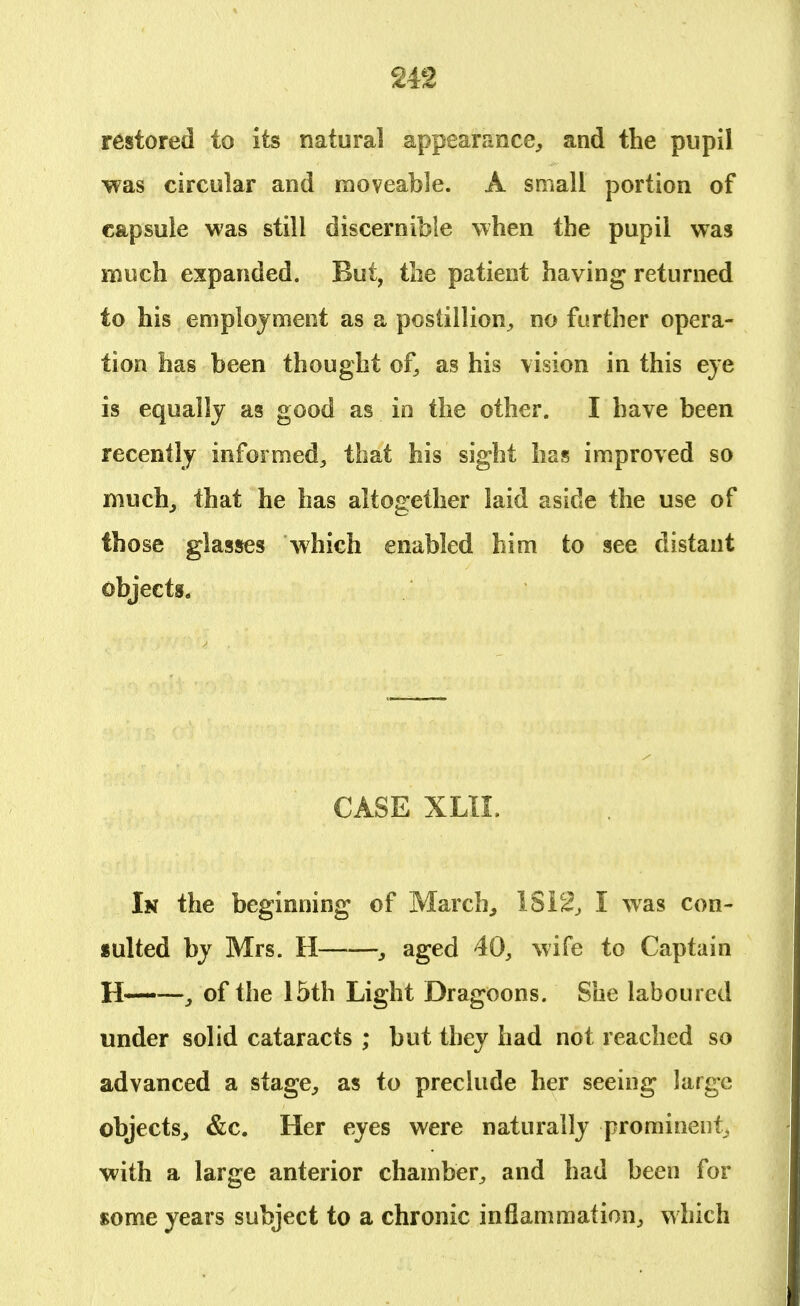 restored to its natural appearance, and the pupil was circular and moveable. A small portion of capsule was still discernible when the pupil was much expanded. But, the patient having returned to his employment as a postillion, no further opera- tion has been thought of, as his vision in this eye is equally as good as io the other. I have been recently informed, that his sight has improved so much, that he has altogether laid aside the use of those glasses which enabled him to see distant objects. CASE XLII. In the beginning of March, 18 12, I was con- sulted by Mrs. H , aged 40, wife to Captain H——, of the 15th Light Dragoons. She laboured under solid cataracts ; but they had not reached so advanced a stage, as to preclude her seeing large objects, &c. Her eyes were naturally prominent, with a large anterior chamber, and had been for some years subject to a chronic inflammation, which