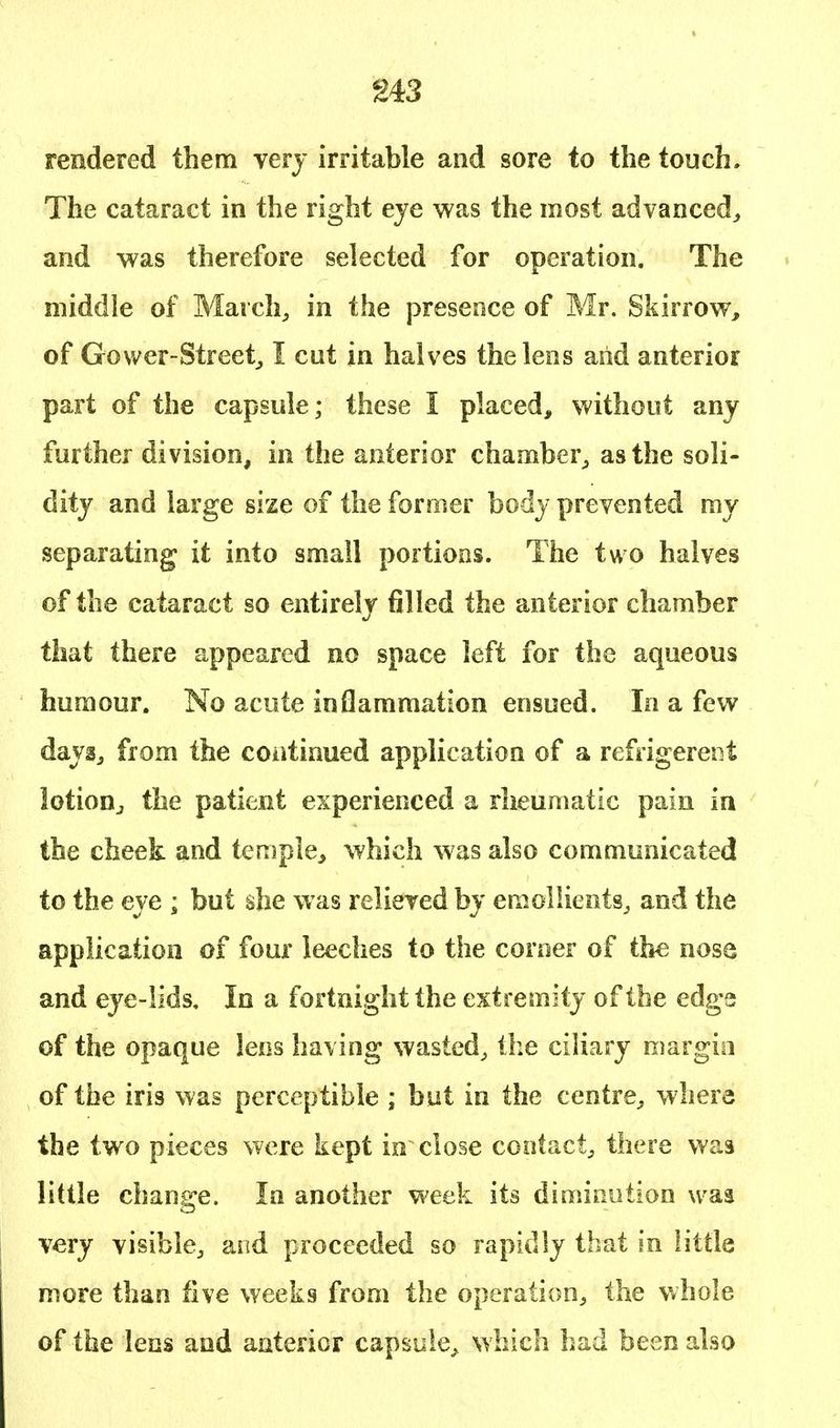 rendered them very irritable and sore to the touch. The cataract in the right eye was the most advanced, and was therefore selected for operation. The middle of March, in the presence of Mr. Skirrow, of Gower-Street, I cut in halves the lens and anterior part of the capsule; these I placed, without any further division, in the anterior chamber, as the soli- dity and large size of the former body prevented my separating it into small portions. The two halves of the cataract so entirely filled the anterior chamber that there appeared no space left for the aqueous humour. No acute inflammation ensued. In a few days, from the continued application of a refrigerent lotion, the patient experienced a rheumatic pain in the cheek and temple, which was also communicated to the eye ; but she was relieved by emollients, and the application of four leeches to the corner of the nose and eye-lids. In a fortnight the extremity of the edge of the opaque lens having wasted, the ciliary margin of the iris was perceptible ; but in the centre, where the two pieces were kept in close contact, there was little change. In another week its diminution was very visible, and proceeded so rapidly that in little more than five weeks from the operation, the whole of the lens and anterior capsule, which had been also