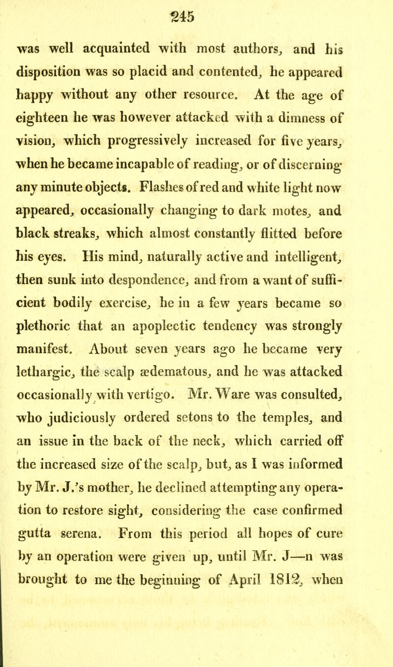 345 was well acquainted with most authors, and his disposition was so placid and contented, he appeared happy without any other resource. At the age of eighteen he was however attacked with a dimness of vision, which progressively increased for five years, when he became incapable of reading, or of discerning any minute objects. Flashes of red and white light now appeared, occasionally changing to dark motes, and black streaks, which almost constantly flitted before his eyes. His mind, naturally active and intelligent, then sunk into despondence, and from a want of suffi- cient bodily exercise, he in a few years became so plethoric that an apoplectic tendency was strongly manifest. About seven years ago he became very lethargic, the scalp ^edematous, and he was attacked occasionally with vertigo. Mr. Ware was consulted, who judiciously ordered setons to the temples, and an issue in the back of the neck, which carried off the increased size of the scalp, but, as I was informed by Mr. J.'s mother, he declined attempting any opera- tion to restore sight, considering the case confirmed gutta serena. From this period all hopes of cure by an operation were given up, until Mr. J—n was brought to me the beginning of April 1812, when