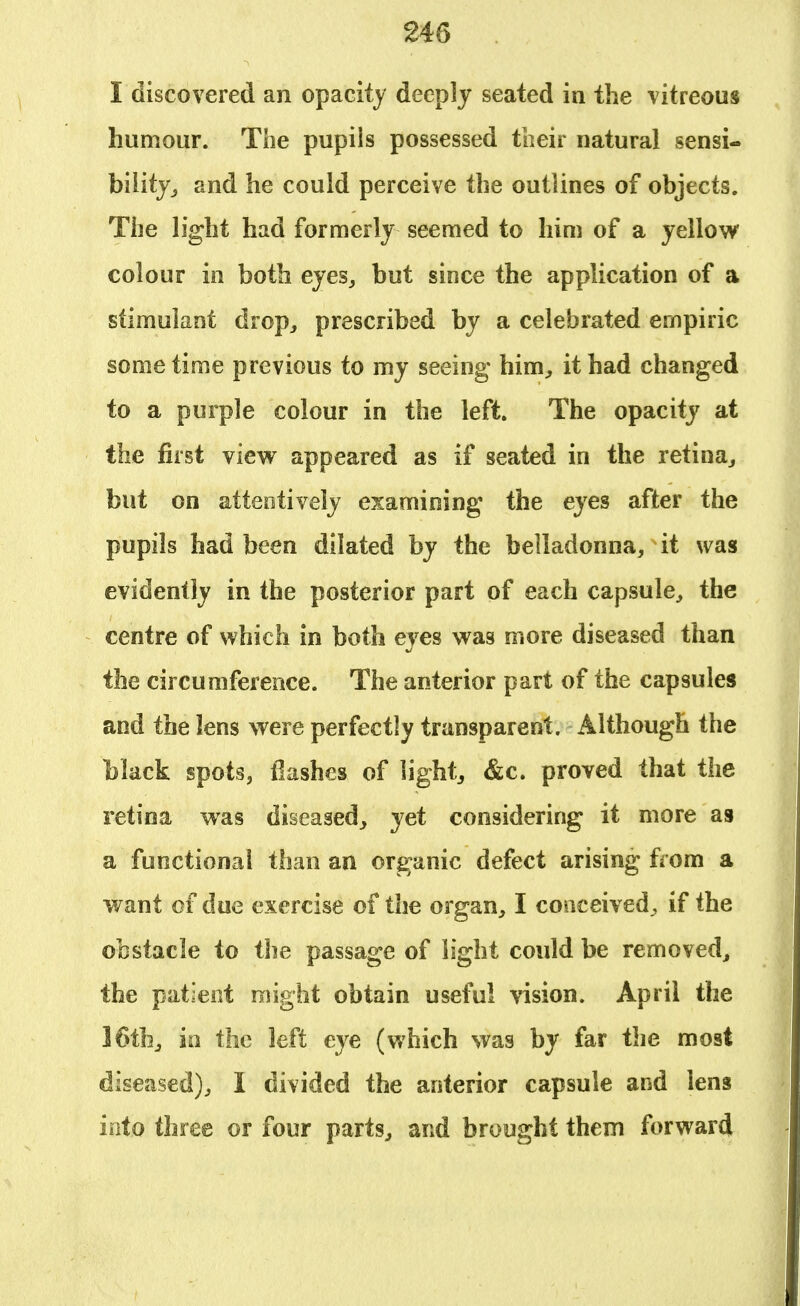 I discovered an opacity deeply seated in the vitreous humour. The pupiis possessed their natural sensi- bility,, and he could perceive the outlines of objects. The light had formerly seemed to him of a yellow colour in both eyes, but since the application of a stimulant drop, prescribed by a celebrated empiric some time previous to my seeing him, it had changed to a purple colour in the left. The opacity at the first view appeared as if seated in the retina, but on attentively examining the eyes after the pupils had been dilated by the belladonna, it was evidently in the posterior part of each capsule, the centre of which in both eyes was more diseased than the circumference. The anterior part of the capsules and the lens were perfectly transparent. Although the black spots, flashes of light, &c. proved that the retina was diseased, yet considering it more as a functional than an organic defect arising from a want of due exercise of the organ, I conceived^ if the obstacle to the passage of light could be removed, the patient might obtain useful vision. April the 16th, in the left eye (which was by far the most diseased), I divided the anterior capsule and lens into three or four parts, and brought them forward
