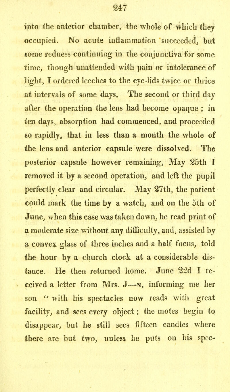 into the anterior chamber, the whole of which they occupied. No acute inflammation succeeded, but some redness continuing in the conjunctiva for some time, though unattended with pain or intolerance of light, I ordered leeches to the eye-lids twice or thrice at intervals of some days. The second or third day after the operation the lens had become opaque ; in ten days, absorption had commenced, and proceeded go rapidly, that in less than a month the whole of the lens and anterior capsule were dissolved. The posterior capsule however remaining, May 25th I removed it by a second operation, and left the pupil perfectly clear and circular. May 27th, the patient could mark the time by a watch, and on the 5th of June, when this case was taken down, he read print of a moderate size without any difficulty, and, assisted by a convex glass of three inches and a half focus, told the hour by a church clock at a considerable dis- tance. He then returned home. June 22d I re- ceived a letter from Mrs. J—n, informing me her son ic with his spectacles now reads with great facility, and sees every object; the motes begin to disappear, but he still sees fifteen candles where there are but two, unless he puts on his spec-