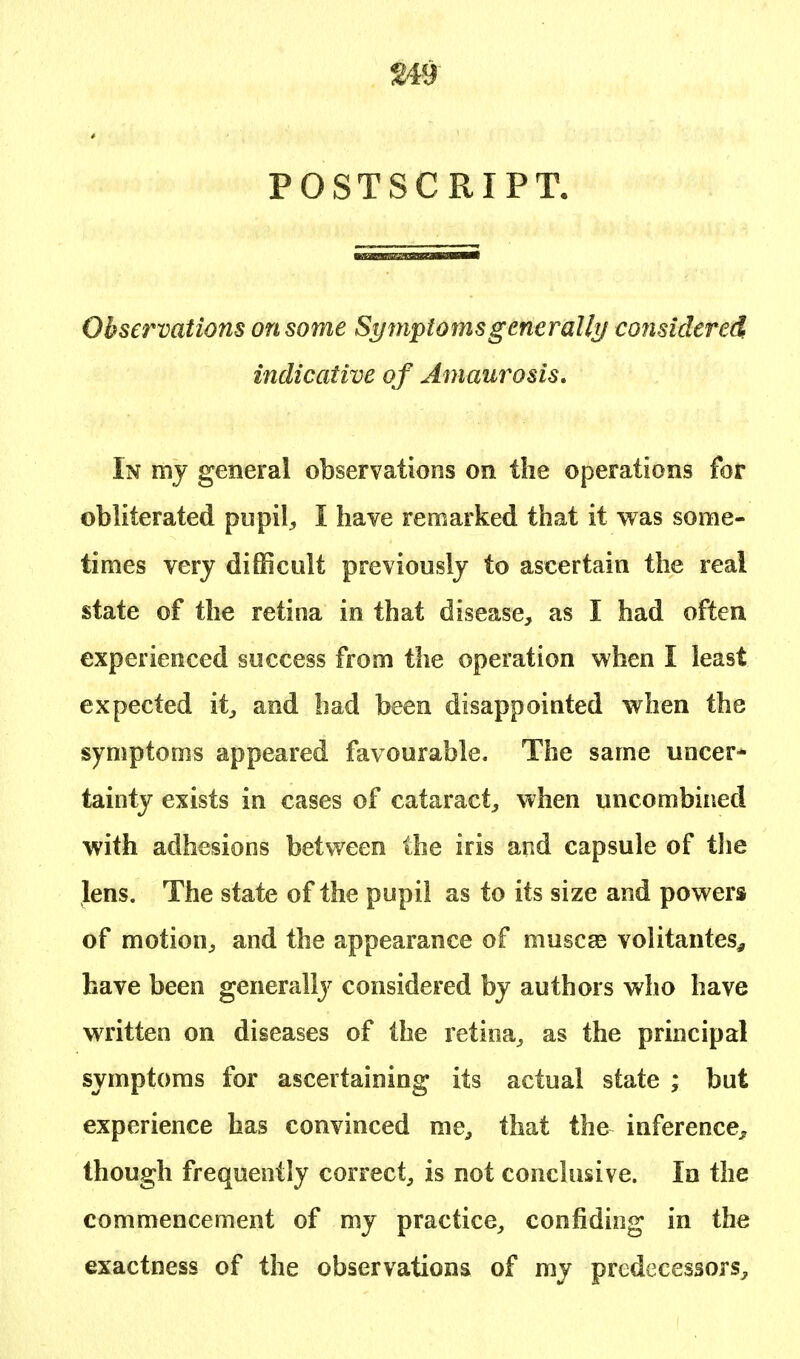 POSTSCRIPT. Observations on some Symptoms generally considered indicative of Amaurosis. In my general observations on the operations for obliterated pupil., I have remarked that it was some- times very difficult previously to ascertain the real state of the retina in that disease, as I had often experienced success from the operation when I least expected it, and had been disappointed when the symptoms appeared favourable. The same uncer* tainty exists in cases of cataract, when uncombined with adhesions between the iris and capsule of the lens. The state of the pupil as to its size and powers of motion, and the appearance of muscas volitantes, have been generally considered by authors who have written on diseases of the retina, as the principal symptoms for ascertaining its actual state ; but experience has convinced me, that the inference, though frequently correct, is not conclusive. In the commencement of my practice, confiding in the exactness of the observations of my predecessors,