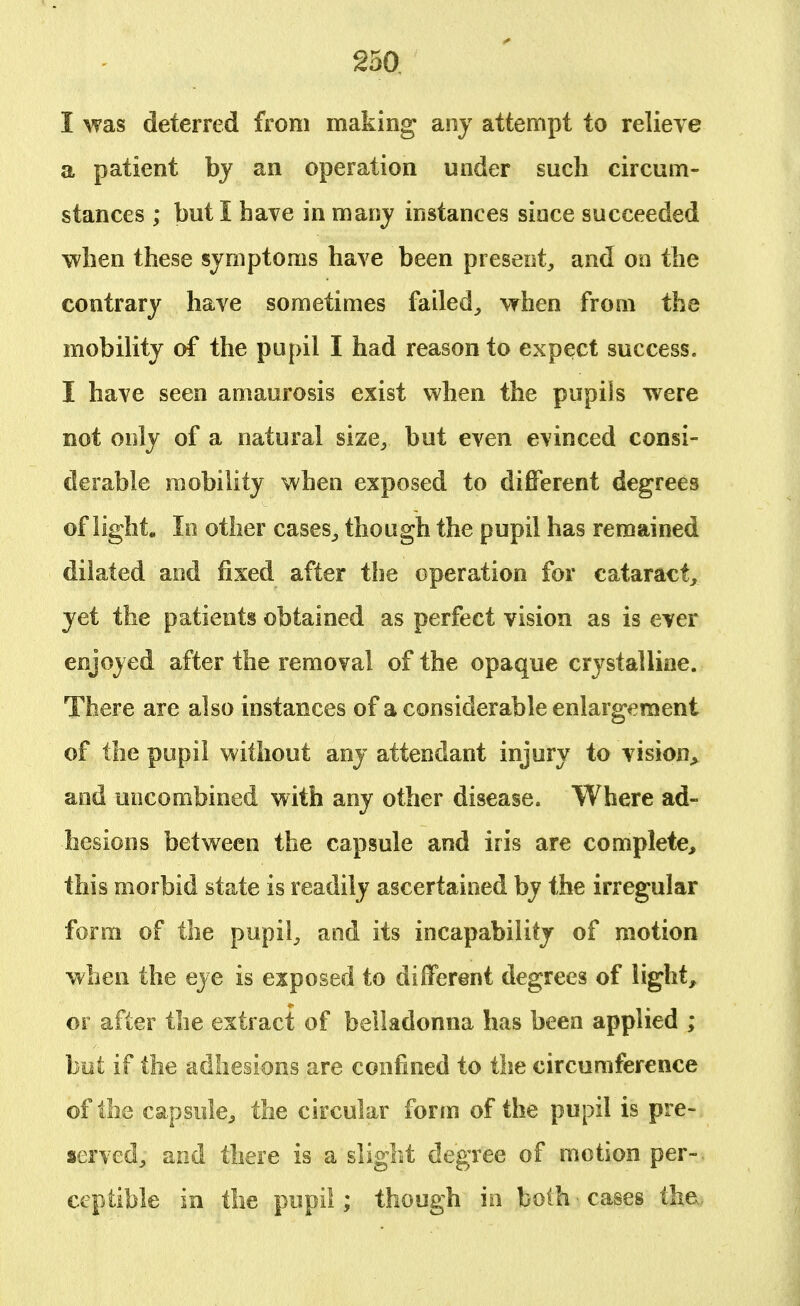 I was deterred from making any attempt to relieve a patient by an operation under such circum- stances ; but I have in maoy instances sioce succeeded when these symptoms have been present, and on the contrary have sometimes failed, when from the mobility of the pupil I had reason to expect success. I have seen amaurosis exist when the pupils were not only of a natural size, but even evinced consi- derable mobility when exposed to different degrees of light. In other cases, though the pupil has remained dilated and fixed after the operation for cataract, yet the patients obtained as perfect vision as is ever enjoyed after the removal of the opaque crystalline. There are also instances of a considerable enlargement of the pupil without any attendant injury to vision* and uncombined with any other disease. Where ad- hesions between the capsule and iris are complete, this morbid state is readily ascertained by the irregular form of the pupil, and its incapability of motion when the eye is exposed to different degrees of light, or after the extract of belladonna has been applied ; but if the adhesions are confined to the circumference of the capsule, the circular form of the pupil is pre- served, and there is a slight degree of motion per-, ceptible in the pupil; though in both • cases the.