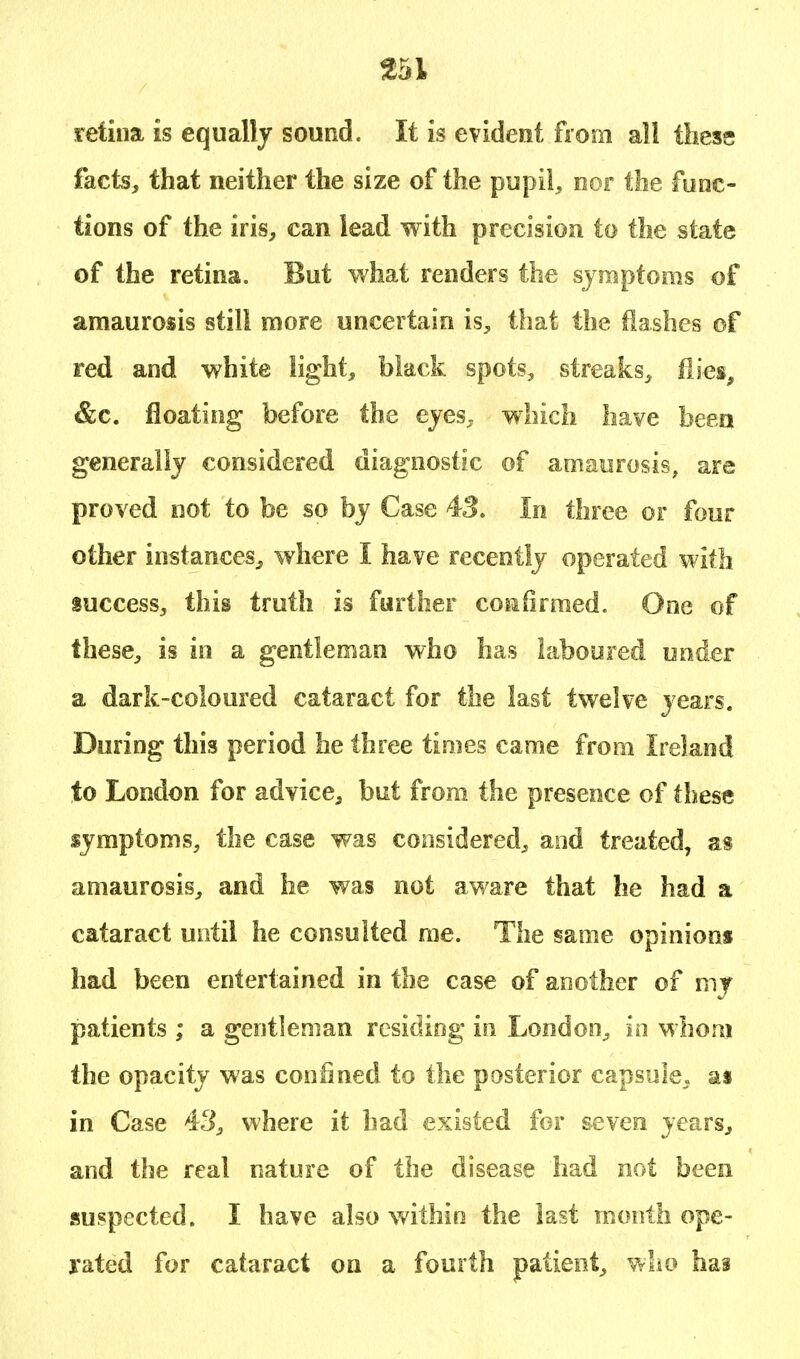 retina is equally sound. It is evident from all these facts, that neither the size of the pupil, nor the func- tions of the iris, can lead with precision to the state of the retina. But what renders the symptoms of amaurosis still more uncertain is, that the flashes of red and white light, black spots, streaks, flies, &c. floating before the eyes. wr!iich have been generally considered diagnostic of amaurosis, are proved not to be so by Case 43. In three or four other instances, where I have recently operated with success, this truth is further confirmed. One of these, is in a gentleman who has laboured under a dark-coloured cataract for the last twelve years. During this period he three times came from Ireland to London for advice, but from the presence of these symptoms, the case was considered, and treated, as amaurosis, and he was not aware that he had a cataract until he consulted me. The same opinions had been entertained in the case of another of my patients ; a gentleman residing in London, in whom the opacity was confined to the posterior capsule, as in Case 43, where it had existed for seven years, and the real nature of the disease had not been suspected. I have also within the last month ope- rated for cataract on a fourth patient, who has
