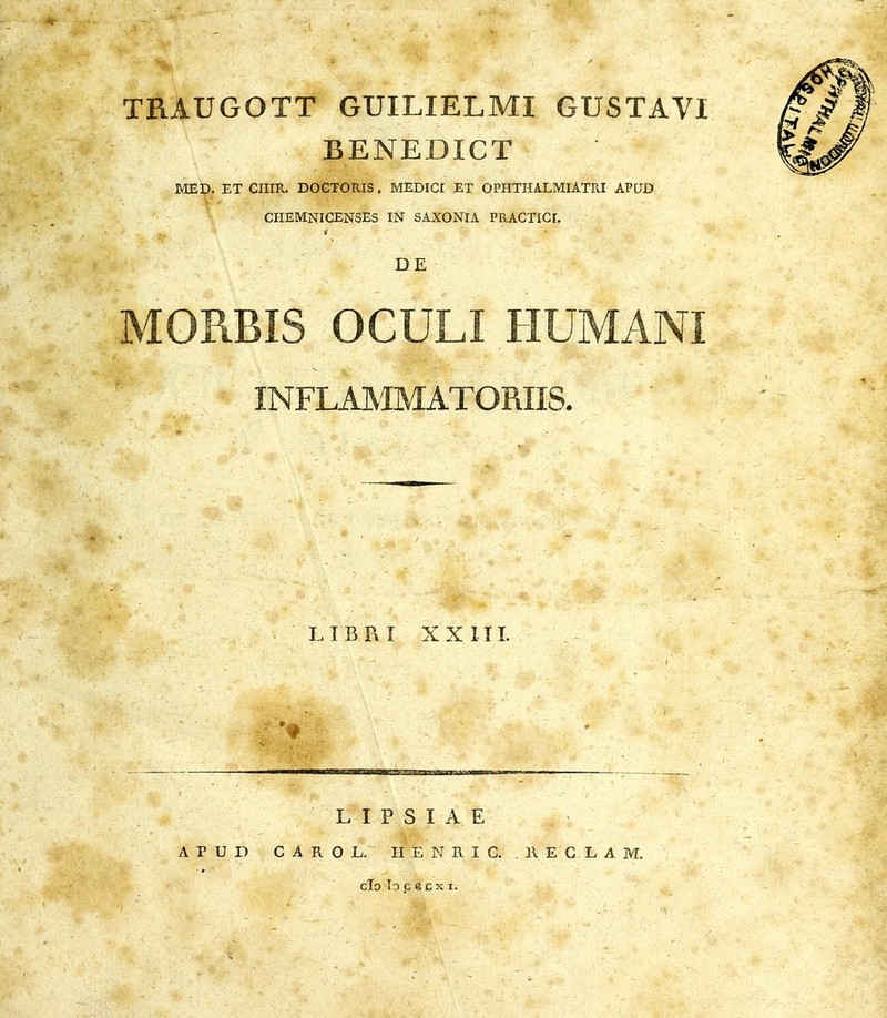 V TRAUGOTT GUILIELMI GUSTAVI BENEDICT MED. ET CIIIR. DOCTORIS, MEDICI ET OPHTHALMIATRI APUD CHEMNICENSES IN SAXONIA PRACTICI. DE MORBIS OCULI HUMANI :s. LIBPiI XX III. L I P S I A E A P U D G A R O L. II E N R I C. . R E G L A M. ■ • clo lo c ecx I.