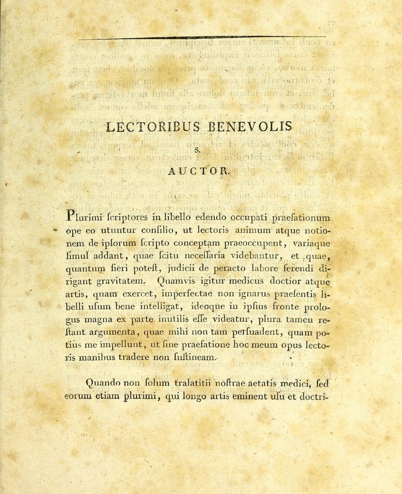 LECTORIBUS BENEVOLIS s. i^UCTOR. 1 lurimi fcriptores in liLello edendo occupati praefationum ope eo utuntur conlilio, ut lectoris animum atque iiotio- nem de iplorum fcripto conceptam praeoccupent, variaque llmul addant, quae fcitu neceflaria videbantur, et ,quae, quantum fieri poteft, judicii de peractO labore ferendi di- ri2;ant gravitatem. Qiiamvis igitur medicus doctior atque artis, quam exercet, imperfectae non ignarus praefentis li- belli ufum bene inteliigat, ideoque in ipfms fronte prolo- gus magna ex parte inutilis effe videatur, plura tamen re- ftant argumenta, quae mihi non tam peTfuadent, quam po- tius me impellunt, ut line praefatione hoc meum opus lecto-- ris manibus tradere non fultineam, - . ' Quando non folum tralatitii noltrae aetatis medici, fed eorum etiam plurimi, qui longo artis eminent ufu et doctri-