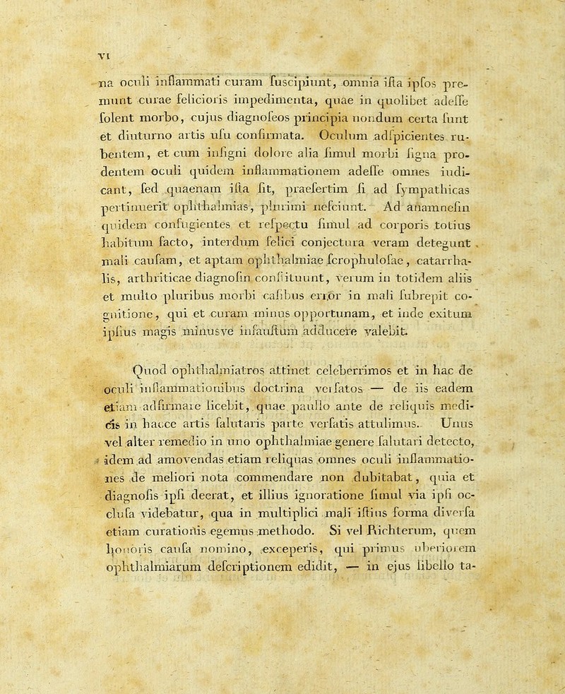 na oculi inflammati cuiam fuscipiunt, -omnia iRa ipfos pre- munt curae felicioris impedimenta, quae in quolibet adeiTe folent morbo, cujus diagnofeos principia nondum certa funt et diuturno artis ufu confirmata. Oculnm adfpicieiites ru- bentem, et cura inligni dolore alia limul morbi rigiia pro- dentem oculi quidem inflammationem adefle omnes iudi- cant, fed quaenam ifta iit, praefertim li ad fympafhicas peitiimerit ophthalmias, plurimi nefciunt. Ad anamnefin qiiidem confugientes et reipectu limul ad corporis totius habitum facto, interdum felici conjectura A^eram detegunt , mali caufam, et aptam pphthalmiae fcrophulofae , catarrha- lis, arthriticae diagnofm conilituunt, verum in totidem aliis et multo phiribus morbi caiibus err.or in mah fubrepit co- 2;uitione , qui et curam minus opportunam, et inde exitum iplius magis minusve im-auRum ^adducere vaiebit. Quod ophtlialmiatros attinet celeberrimos et in hac de oculi inflammationibiis doctrina vcifatos — de iis eadera etiam adfumare licebit, quae pauilo ante de rehquis medi- C1& in hat;ce artis fahitaris parte verfatis attuhmus. Unus vebalter remetlio in uno ophthahuiae genere falutari detecto, idera ad amovendas etiam rehquas omnes ocuh inflammatio- iies de raehori nota coramendare non dubitabat, quia et diagnofis ipfi cleerat, et ihius ignoratione limul via iph oc- clufa videbatur, qua in multiphci ma]i iftius forma diverfa etiam curatioriis egemus ;methodo. Si vel Richterum, qitem lioiioris caiifa nomino, :exceperis, qui primus uberioiem ophthalmiarum defcriptionem edidit, — in ejus iibello ta-