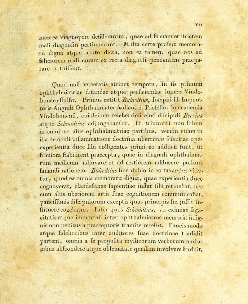 vn men ea magnopere deliderantui, quae ad firmam et ftrictam mali diagnoiin pertinuertint. Multa certe profert memora- tu digna atque aciite dicta, non ea tamen, qiiae r.os ad feliciorem mali curain ex recta, diagnoil pendentem praepa- rare potuiilcntc- Quod noltrae aetatis attinet tempora, ' in iis piimunl oplithalmiatriae ditandae atque perficiendae lumen Vindo- bonae effulfit. Primus extitit BaJwdthtSy Jofephi II. Xmpera- toris Augulti Ophthahniater Auhcus et ProfefTor in academia Vindobonenfi, cui deinde celeberrimi ejus difcipuli Beerius atque Schmidtms adjungebantnr. Hi trimnviri non folum in omnibus ahis ophthalmiatriae partibus, verum etiam in .illa de ocuh inflammatiorie doctrina uberrimas fcientiae opes experientia duce fibi coUigentes primi eo adducti funt, ut firmiora ftabihrent praecepta, quae in diagnoh ophthalmia- rum medicum adjuvare et ad certiorem addiicere poffunt fanandi rationem. Bcihrdtius hne dubio in eo taxandiis vide- tur, quod ea omnia memoratu dfgna, quae experientia duce cognoverat, clandeflinae fapientiae inftar hbi retinebat, nec Gum ahis uberiorem artis fuae cognitionem comraunicabat, paucifhmis difcipuiorum exceptis quos principis fui julfu in- ftituere cogebatur. Inter quos Schmidtkis^ vir eximiae faga- eitatis atque immortah inter ophthahniatros memoria inhg- nis non penitus a praeceptoris tramite recefht. Paucis modo atque fidehoribus inter auditores fuae doctrinae ^tradidit partem, omnia a fe propohta mylticorum verborum amba- gibus abfcondere atque obfcuritate quadam involvereituduit,