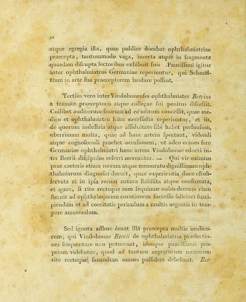 atqiie egregia ifta, quae publice docebat- ophthalmiatriae praecepta, tautummodo vaga, incerta atque iu fragmenta quaedam difrupta lectoribus exhibiiit fuis .Pauciffimi igitur inter ophthalmiatros Germaniae reperimitur, qui Schmid- tium iii arte faa praeceptorem laudare poffint, Tertius vero inter Vindobonerifes ophthalmiater Beerms a tramite praeceptoris atque collegae fui penitus difcefiit. CuiKbet auditorumfuorum ad ea aditum conccflit, quae me- clico et ophthalmiatro fcitu neceflafia reperiuntur, et iis, ;de quorum induftria atque afliduitate hbi habet perfuafum, •uberrimam multa, quae ad hanc artem fpectant, videndi atque coghofcendi praebet occafionem, ut adeo omues fere Germaniae ophthalmiatri hanc artem Vindobonae edocti in- ter Beerii difcipulos referri mereantur. — Qui vir eximius prae caeteris etiam novam atque memoratu dignifrimam oph- thalmiarum diagnohn docuit, quae experientia duceeftob- fervata et in ipfa rorum natura ftabilita atque confirmata, et quae , ii rite recteque eam fequimur nobis demum viam fternit ad ophthaimiarum curationem fucceffu feiicioTifusci- piendam et ad coecitatis periculuma multis aegrotis in ten> pore amovendum. Sed ignota adhuc erant illa praecepta multis medico- rum, qui Vindobonae Beaii de ophthahTiiatria praelectio- nes frequentare non potuerant, ideoque paucifhmis pro- priuni videbatur, quod ad tantum aegrotbrura numerum rite recteque^ fanandum omnes poflidere debt^bant. Bee-