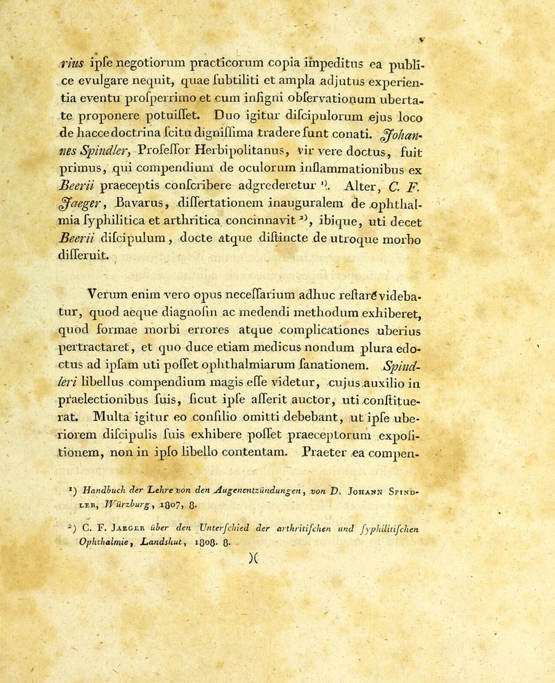 y rms ipfe negotiorum practicorum copia impeditus ea publi- ce evulgare nequit, quae fubtiliti et ampla adjutus experien- tia eventu profperrimo et cum inligni obfervationum uberta- te proponere potuiflet. Duo igitur difcipulorum ejus loco de hacce doctrina fcitu digniffima tradere funt conati. ffohafi' fies Spindlery Profeflbr Herbipolitanus, vir vere doctus, fuit primus, qui compendium de oculorum inflammationibus ex Beerii praeceptis confcribere adgrederetur ^\ Alter, C. F. ^aeger t ^avarus , difTertationem inauguralem de .ophthal- mia fyphihtica et arthritica concinnavit ibique, uti decet Beerii difcipulum, docte dtque difl;incte de utroque morbo differuit. Verum enim vero opus neceflarium adhuc reflar^ videba- tur, quod aeque diagnolin ac niedendi methodum exhiberet, quod formae morbi errores atque compUcationes uberius pertractaret, et quo duce etiam medicus nondum plura edo- ctus ad ipfam uti poffet ophthalmiarum fanationem. Spitid- leri Hbeflus compendium magis effe videtur, cujus auxilio in praelectionibus fuis, ficut ipfe afferit auctor, uti .eonflitue- rat. Multa igitur eo conflUo omitti debebant, ut ipfe ube- riorem difcipulis fuis exhibere poffet praeceptorum expoh- tionem, non in iplo libeUo contentam. Praeter ea compen- Handhuch der Lehre von den jiugenmtzundun° en, von D, Johann Spind- Wurzhurg ^ lOo?? 0« -) C. F. Jaeger uher den Unterfchied der arthritifchen und fyphilitifchen Ophthalmief JLandshut, iQoQ. Q. . )(