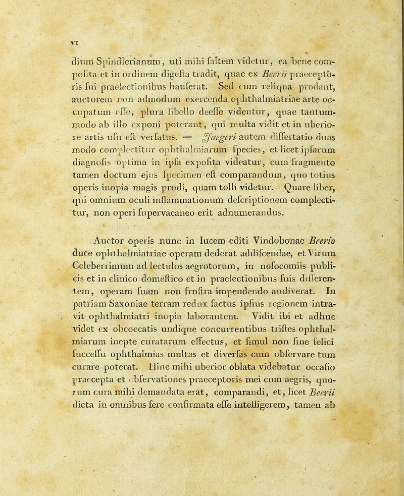 diiim Splrjclienannm, uti mihi faltem videliir, ea bene com- pclita et in ordinem digelta tradit, qnae ex ^m-//praeceptb- xis fni praelectionibus haulerat. Sed cum reJit^ua prodant, auctorem non admodum exerccnda oplithalmiatriae arte oc- cupatum elTe, plura iibello deefle videntur, quae tantum- modo ab iilo exporii poterant, c[Lii niulta vidit et in uberio- re artis ufu eft verfatus. -— ^''t^egeri SLutem differtatio duas modo compiectitur o])litiKilmiarum fpecies, et iicet ipfarum diagnolls optima in ipfa expoiita vidc^atur, cum fragmento tamen doctum ejus Ipecimen eft comparandum, cpio totius operis inopia magis prodi, cjuam toili videtur. Quare iiber, qui omnium ocuii infiammationum defcri])tionem compiecti- tur, non operi fLipervacaneo erit adnunierandus. Auctor operis nunc in lucem editi yindobonae Beerio duce oplithaimiatriae operam dederat addifcendae, etVirum Celeberrimum ad lectulos aegrotorum, in nofocomiis pubii- cis et in ciinico domePcico ct in praelectionilDus fuis diileren- tem , operam fuam non fruftra impendendo audiverat. In patriam Saxoniae terram redux factus ipfius regionem intra- vit oplitliaimiatri inopia iaborantem. Vidit ibi et adbuc videt ex obeoecatis undique concurfentibus triftes opbtliai- miarum inepte curatarum elTectus, et fimul non Rne feiici fuccelfu ophthaimias multas et diverfas cum obfervare tum curare poterat. Hinc mihi uberior obiata videbatur occafio praecepta et < bfervationes praeceptoris mei cum aegris, quo- rum cura milii demandata erat, comparandi, et, iicet Beerii dicta in omnibus fere confirmata elfe inteliigerem, tamen ab