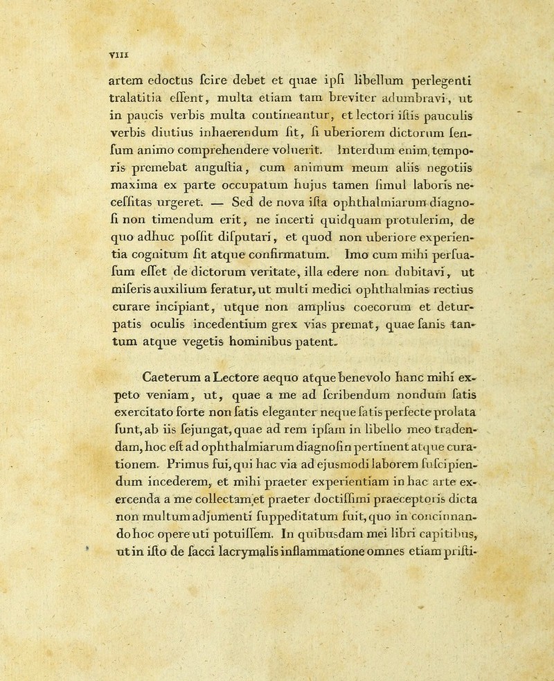 VIII artem edoctus fcire debet et qiiae ipfi libellum perlegenti tralatitia eflent, multa etiam tam bieviter admnbiavi, ut in paucis verbis multa contiriearitur, et lectori iftis pauculis verbis diutius inhaerendum lit, li uberiorem dictorum fen- fum animo comprehendere voluerit. Interdum enim, tempo- ris premebat angultia, cum animum meum aliis negotiis maxima ex parte occupatum liujus tamen fimul laboris ne- ceflitas urgeret. — Sed de nova ifta opbthatmiarum diagno- fi non timendum erit, ne incerti quidquam protuierim, de quo adhuc poffit difputari, et quod non uberiore experien- tia cognitum fit atque confirmatum. Imo cum mihi perfua- fum effet de dictorum veritate, illa edere non dubitavi, ut miferis auxilium feratur, ut raulti medici ophthalmias rectius curare incipiant, utque non amplius coecorum et detur- patis ocuhs incedentium grex vias premat, quaefanis tan- tum atque vegetis hominibus patent- Caeterum aLectore aequo atque benevolo hanc mihi ex- peto veniam, ut, quae a me ad fcribendum nondum fatis exercitato forte nonfatis eleganter nequefatisperfecteprolata funt,ab iis fe)ungat,quae ad rem ipfam in libello meo traden- dam, hoc eit ad ophthalmiarum diagnofin pertinent atque cura- tionem. Primus fui,qui hac via ad ejusmodi laborem fufcipien- dum incederem, et mihi praeter experientiam in hac arte ex- ercenda a me CoUectamet praeter doctiffimi praeceptoris dicta non multumadjumenti fuppeditatum fuit,quo in concirman- dohoc opereuti potuiifem. In quibusdam mei libri capitibus, utin ilto de facci lacrymalis inflammatione omnes etiamprilti-