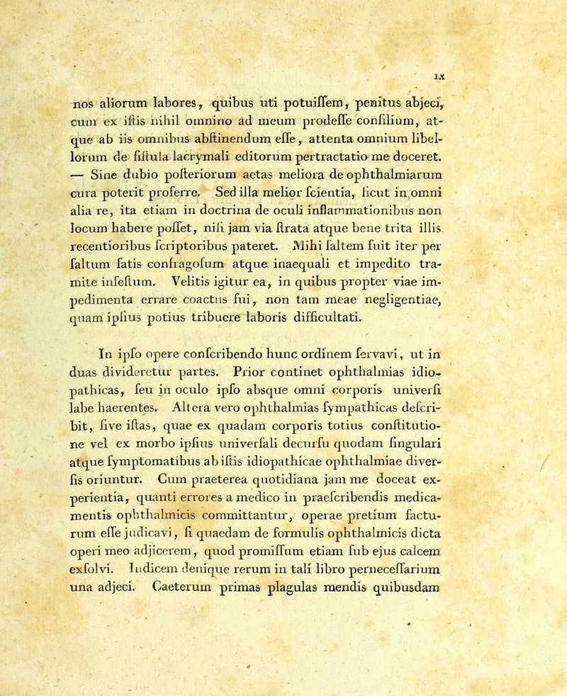 nos aliomin labores, quibus uti potuiflem, penitus aLjecj,. cuin ex iftis nihil omnino ad meum prodefle conHlium, at- que ab iis omnibus abltinendum efle, attenta omnium libel- lorum de filtula lacrymali editorum pertractatio me doceret. — Sine dubio polteriorum aetas meliora de opbtbalmiarura cura poterit proferre. Sed iila melior fcientia, licut in.omni alia re, ita etiam in doctrina de oculi inflammationibus non locum habere poflet, nili jam via Itrata atque bene trita illis. recentioribus fcriptoribus pateret. Mihi faltem fuit iter per faltum fatis confragofum atque inaequali et impedito tra- mite infeftum. Velitis igitur ea, in quibus propter viae im- pedimenta errare coactus fui, non tam meae negligentiae, quam iplius potius tribucre laboris difficultati. In ipfo opere confcribendo hunc ordinem fervavi, ut in duas divideretur partes. Prior continet ophthahnias idio- pathicas, feu in oculo ipfo absque omni corporis univerli labe haerentes. Ahera vero ophthalmias fympathicas defcri- bit, five iftas, quae ex quadara corporis totius conftitutio- ne vel ex morbo ipflus univerfaU decurfu quodam lingulari atque fymptomatibus ab iltis idiopathicae ophthalmiae divef- fis oriuntur. Cum praeterea quotidiana jam me doceat ex- perientia, quanti errores a medico in praefcribendis medica- mentis ophthalmicis committantur, operae pretium factu- rum efle judicavi, fl quaedam de formuHs ophthalmicis dicta operi meo adjicerem, quod promiffum etiam fub ejus calcera exfolvi. Iitdicem denique rerum in tali libro perneceflariura una adjeci. Caeterum primas plagulas raendis quibusdam