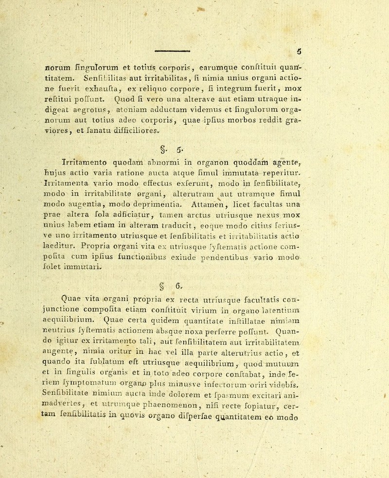 / 5 norum finguTorum et totius corporis, earumque conftituit quarf- titatem. Senribililas aut irritabilitas, fi nimia unius organi actio- ne fuerit exhnuftaj ex reliquo corpore, fi integrum fuerit, mox reftitui poffunt. Quod fi vero una alterave aut eliam utraque in- digeat aegrotus, atoniam adduclam videmus et fingulorum orga- norum aut tolius adeo corporis, quae iplius morbos reddit gra- viores, et fanatu difficiliores. §• 5' Irritamento quodam abnormi in organon quoddam agente, Jiujus actio varia ratione aucta atque fimul immutata reperitur. Irritamenta vario modo effectus exferunt, modo ip fenfibiiitate, modo in irritabilitate organi, alterutraiu aut utramque fimul modo augentia, modo deprimentia. Attamen, licet facultas una prae altera fola adficiatur, tnmen arctus utriusque nexus mox unius labem etiam in alteram traducit, eoque modo citius ferius- ve uno irritamento utriusque et fenfibilitatis et initabiiitatis actio laeditur. Propria organi vita ex utriusque ryftematis actione com- pofita cum ipfius functionibus exiude pondentibus vario modo folet imm.utari. § 6. Quae vita organi propria ex recta utriusque facultatis con- junctione compofita etiam conftituit virium in organo latentiura aequilibrium. Quae certa quidem quantitate inftillatae nimiam neutrius fyftematis actionem absquenoxa perferre poffunt. Quan- do igitur ex irritamento tali, aiit fenfibilitatem aut irritabilitatem augente, nimia oritur in hac vel illa parte alterutrius actio , et quando ita fublatum eft utriusque aequilibrium, quod mutuujn et in fingulis organis et in toto adeo corpore conftabat, inde le- riem fymplomatum orgaao plus minusve infectorum oriri videbis. Seniibilitale nimimrs auc!a inde dolorem. et fpasmum excitari ani- madverios, et utruraque phaenomenon, nifi recte fopiatur, eer- tam fenfibilitatis in q.uovis organo difperfae quantitatem eo modo