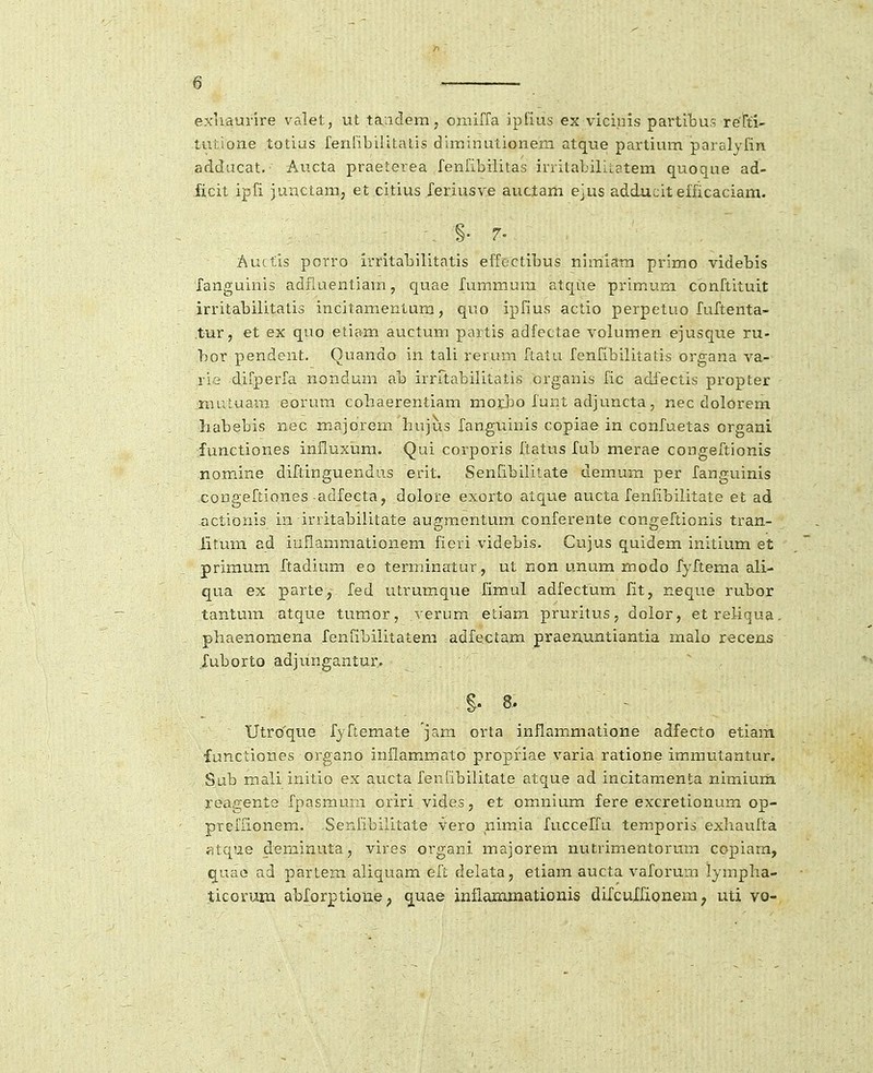 exliaurire valet, ut taiiclem, omiffa ipfius ex viciuis partibus retti- tutione totius fenribilitalis dirainutionem atque partium paralyfin addacat. Aucta praeierea fenfibilitas irritabiliLatem quoque ad- ficit ipfi junctam, et citius leriusve auctam ejus adducit efficaciam. Aucfis porro irritabilitatis effectibus nimiam primo videbis languinis adfiuentiam, cjuae fummum atcjue primum cbnftituit irritabilitatis incitamentum, quo ipfius actio perpetuo fuftenta- .tur, et ex quo etiam auctum partis adfectae volumen ejusque ru- bor pendent. Quando in tali rerum ftatu fenfibilitatis organa va- rie difperfa nondum ab irrrtabilitatis crganis fic adfectis propter inuluam eorum cobaerentiam motbo funt adjuncta, nec dolorem liabebis nec majorem hujus fanguinis copiae in confuetas organi functiones influxum. Qui corporis ftatus fub merae congeftionis nomine diftinguendus erit. Senfibilitate demum per fanguinis congefLiones adfecta, dolore exorto atc[ue aucta fenfibilitate et ad actionis in irritabilitate augraentum conferente congeftionis tran- iitum ad iuflammationeni fieri videbis. Cujus quidem initium et primum ftadium eo terminatur, ut non unum modo fyftema ali- qua ex parte, fed utrumque fimul adfectum fit, neque rubor tantmn atque tumor, verura etiam pruritus, dolor, etreliqua. phaenomena fenfibilitatem adfeclam praenuntiantia malo recens ruborto adjungantur,. . §. 8. Utro'que ryftemate jam orta inflamniatione adfecto etiam functiones organo inflammato propfiae varia ratione immutantur. Sub mali initio ex aucta feniibilitate atque ad incitamenta nimiurh, reagente fpasmum oriri vides, et omnium fere excretionum op- preffionem. .Senfibilitate vero nimia fucceffu temporis exliaufta fitque deminuta, vires organi majorem nutrimentorum copiara, q^uao nd partem aliquam efi; delata, etiam aucta vaforum lympha- .ticorum abforption^; ^uae inflammationis difcuXfionem, uti vo-