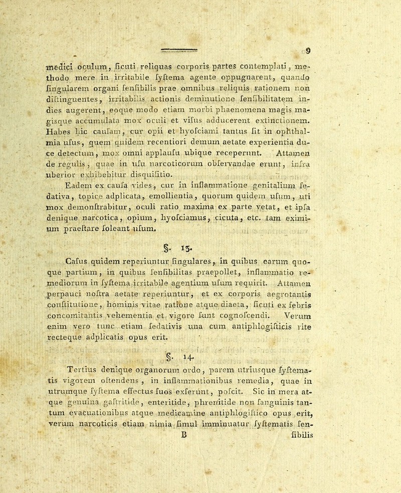 me^icl oculum, ficuti reliquas corporis partes contemplati, mo- thodo mere iii irritabile ry{tema agente oppugnarent, quando firigularem organi fenfibilis prae omnibus reliquis rationem non diftinguentes, irritabilis actionis deminutione renribilitatem in- dies augerent, eoque modo etiam morbi phaenomena magis ma- gisque accumulata mox oculi et vifus adducerent extinctionem. Habes Lic caufarn, cur opii et hyofciami tantus fit in ophthal- miaufus, ^uem quidem recentiori demum aetate experientia du- ce detectura, mox omni applaufu ubique receperunt. Attamen de regulis , quae in iifu narcoticorum oblervandae erunt, infra uberior exhibebitur disquifitio. Eadem ex caufa vides, c.ur in inflammatione genitalium fe- dativa, topice adplicata, emollientia, quorum quidem ufum, uti mox demonftrabitur, oculi ratio maxima ex parte vetat, et ipfa denique narcotica, opium, hyofciamus, cicuta, etc. tam eximi- nm praeftare loleant ufum, §• 15- Cafus quidem reperiuntur fingulares, in qiiibus earum quo- que partium, in quibus fenfibilitas praepollet, inflammatio re- mediorum in fyftema initabije agentium ufum requirit. Attamen perpauci noftra aetate reperiuntur, et ex corporis aegrotantis conftitutione , hominis'vitae ratione atque diaeta, ficuti ex febris concomitantis vehementia etr vigore funt cognofcendi. Verum enim vero tunc etiam fedativis una cum antiphlogifticis rite recteque adplicatis opus erit. §. 14/ Tertius denique organorum ordo, parem utriusque fyftema- tis vigorem oftendens , in inflammationibus remedia, quae in utrumque fyftema effectus fuos exferunt, pofcit. Sic in mera at- que genuina gaftritide, enteritide, phrerifitide non fanguinis tan- tum eyacuationibus atque medicarAine antiphlogiftico opus erit, verum narcoticis etiam nimia limulr imminuatur fyftematis fen- B libilis