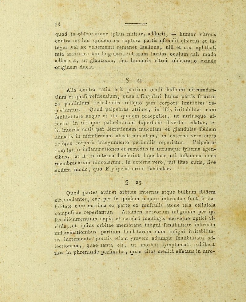 quod in obrcuratione ipiius nititur, adducit, ■— iiumor vitreus contra ne hos quidem ex ruptura partis oftendit effectus et inr tegor yel ex vehementi rernanet laelione, nifi et una ophtlial- mia artliritica feu fingularis filfrarum laxitas oculum tali modo adfecerit, ut glaucoma, Xeu humoris vitrei ohfcuratio exinde •originem ducat. §' H' Alia contra ratio erit partium oculi hulbum circumdarl- tium et quafi veftientium, qriae a fingulari hujus partis ftructu- ra pauUulum recedentes reliquo iarn. corpori fimiliores re- periuntur. Quod palpebras attinet, in ifcis irritahilitas cum lenfibiiitate aeque et ita quidem praepollet, ut utriusque ef- fectus in utraque palpebraruni fuperficie diverfus edatur, et in interna cutis per Xecretionem mucofam et glandulas ibidem adnatas in membranam abeat mucofam, in externa vero cutis reliqno corporis integumento perfiTnilis reperiatur. Palpebra- rum igitur inflammationes et remediis in utrumque fyftema agen- tibus, et Ji in interna haeferint fuperficie uti inflammationes membranarum mucofarum, in e?:terna vero,'uti iitae cutis, live eodem modo, quo Eryfipelas erunt Xaiiandae. .§• •25- Ouod partes attinet orbdtae internas atque bulbum ibidera Gircumdantes, eae per fe quidem majore infiructae funt' irrita- bilitate cutn maxlraa ex parte ex .mufculis atque tela cellulofa eompofitae reperiantur. Attamen ner\'orum infignium per ip- fas difcurrentium copia et cerebri meningis nervique optici vi- cinia,,et iplius orbitae membrana infigni ^fenlibilitate inftructa inilammationibus partium laudatarum cum infigni irritabilita- tis increraento^ junctis etiam gravem adjungit fenfibilitatis ad- fectionem, quae. tanta eft, tit rnorbus fymptomata exhibeat' iftis in phrenitide perfimilia, c[ua.e citos medici effectus in utro-