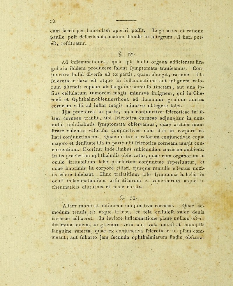 f 18 — cum racco per lanceolam aperiri poffit. Lege artis et ratione paullo poft defcribenda malum deinde in integrum , li fieri pot- eTt, reftituatur. §. 52. Ad inflammationes,. quae ipfa bulbi organa adficientes Hn- gularia ibidem producere folent fymptomata tranfeamus. Con- junctiva bulbi diverfa eft expartis, quam obtegit, ratione llla fcleroticae laxa eft atque in inflammatione aut infignem vafo- rum bftendit copiam ab fanguine immiffo tinctam , aut una ip- fius cellularum tumorem magis minusve iniignem, qui in Clie* mofi et Opbthahnoblennorrhoea ad fummum gradum auctu* corneam valli ad inftar magis minusve obtegere folet, Illa praeterea in parte, qua conjunctiva fcleroticae in il- iam corneae tranfit, ubi fclerotica corneae adjungitur in non- nullis ophthalmiis fymptomata obfervamus , quae^ arctam mon- ftrare videntur vaforum conjunctivae cum iftis in corpore ci- liari coniunctionem. Quae nititur in vaforum conjunctivae copia majore et denfitate illa in parte ubi fclerotica corneam tangit con- currentium. Exoritur inde limbus rubicundior corneam ambiens. In iis praefertim ophthahTaiis obfervatur, quae cum organorum in oculo irritabilium labe praefertim conjunctae reperiuntur, et quae imprimis in. corpore, cihari ejusque ramuhs effectus noxi- 03 edere folebant. Hinc tralatitium tale fyinptoma habebis in oculi inflammationibus arthrilicorum et venereorum atque iu rheumaticis diuturnis et male curatis 53- Aliam monftrat rationem conjunctiva corneae. Quae ad- modum tenuis eft atque ftricta, et tela cellulofa valde denfa corneae adhaeret. In leviore inflammatione plane nullam often- dit mutalionem, in graviore vero aut vafa monftrat nonnulla fanguine refecta, quae ex conjunctiva fcleroticae in ipfam com- meant^ aut fuborto jam fecundo ophthalmiarura ftadio obfcura-