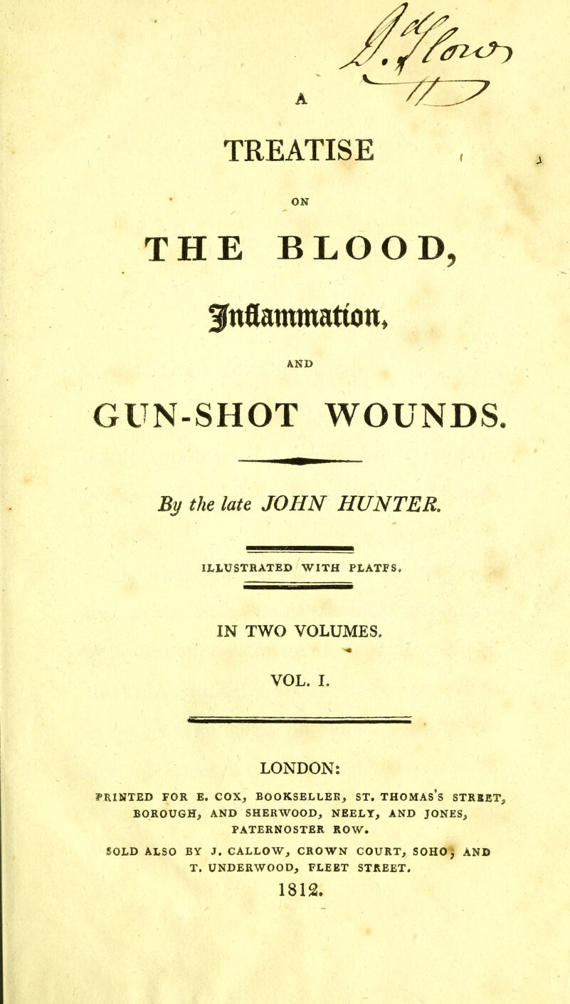 TREATISE ON THE BLOOD, AND GUN-SHOT WOUNDS By the late JOHN HUNTER. ILLUSTRATED WITH PLATFS, IN TWO VOLUMES. VOL. I. LONDON: PRINTED FOR E. COX, BOOKSELLER, ST. THOMAS'S STREET, BOROUGH, AND SHERWOOD, NEELY, AND JONES, PATERNOSTER ROW. SOLD ALSO BY J. CALLOW, CROWN COURT, SOHO$ AND T. UNDERWOOD, FLEET STREET. 1812.