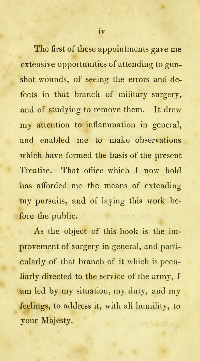 The first of these appointments gave ine extensive opportunities of attending to gun- shot wounds, of seeing the errors and de- fects in that branch of military surgery, and of studying to remove them. It drew my attention to inflammation in general, and enabled me to make observations which have formed the basis of the present Treatise. That office which I now hold has afforded me the means of extending my pursuits, and of laying this work be- fore the public. As the object of this book is the im- provement of surgery in general, and parti- cularly of that branch of it which is pecu- liarly directed to the service of the army, I am led by my situation, my duty, and my feelings, to address it, with all humility, to your Majesty.