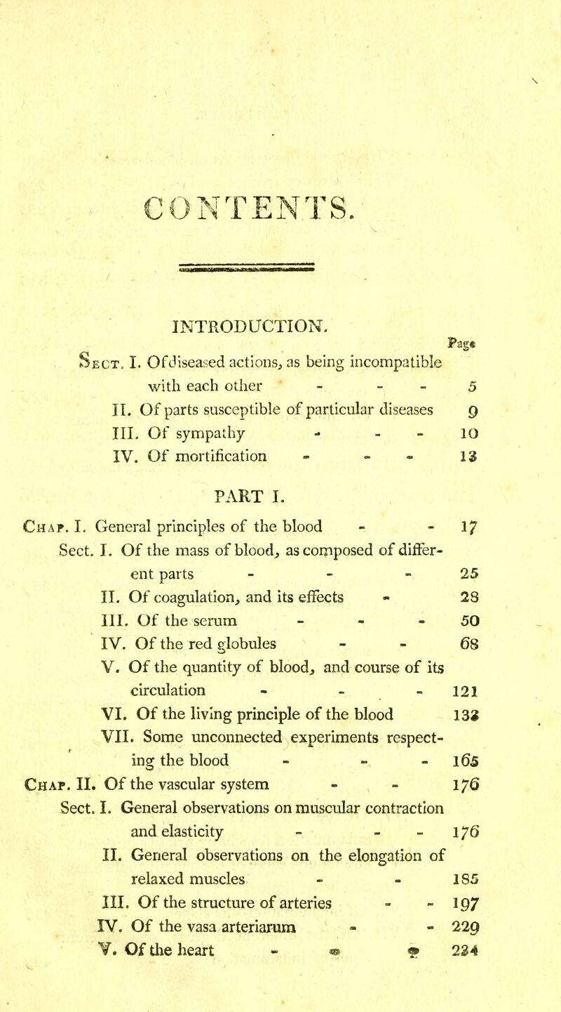 CONTENTS. INTRODUCTION. Page Sect. I. Of diseased actions, as being incompatible with each other - 5 II. Of parts susceptible of particular diseases Q III. Of sympathy =» 10 IV. Of mortification - - ', ~ 13 PART I. Chap. I. General principles of the blood - - 17 Sect. I. Of the mass of blood, as composed of differ- ent parts - - 25 II. Of coagulation, and its effects - 28 III. Of the serum - - 50 IV. Of the red globules - - 68 V. Of the quantity of blood, and course of its circulation - - 121 VI. Of the living principle of the blood 132 VII. Some unconnected experiments respect- ing the blood - - l£>5 Chap. II. Of the vascular system - - IJQ Sect. I. General observations on muscular contraction and elasticity - IJQ II. General observations on the elongation of relaxed muscles - - 1S5 III. Of the structure of arteries - - 197 IV. Of the vasa arteriarum - - 229