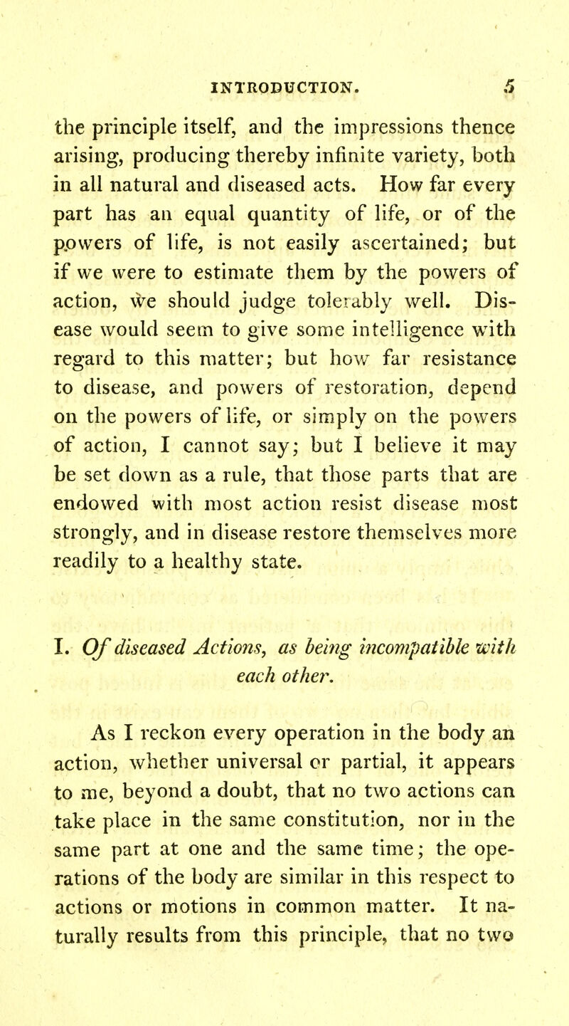 the principle itself, and the impressions thence arising, producing thereby infinite variety, both in all natural and diseased acts. How far every part has an equal quantity of life, or of the powers of life, is not easily ascertained; but if we were to estimate them by the powers of action, we should judge tolerably well. Dis- ease would seem to give some intelligence with regard to this matter; but how far resistance to disease, and powers of restoration, depend on the powers of life, or simply on the powers of action, I cannot say; but I believe it may be set down as a rule, that those parts that are endowed with most action resist disease most strongly, and in disease restore themselves more readily to a healthy state. I. Of diseased Actions, as being incompatible with each other. As I reckon every operation in the body an action, whether universal or partial, it appears to me, beyond a doubt, that no two actions can take place in the same constitution, nor in the same part at one and the same time; the ope- rations of the body are similar in this respect to actions or motions in common matter. It na- turally results from this principle, that no two