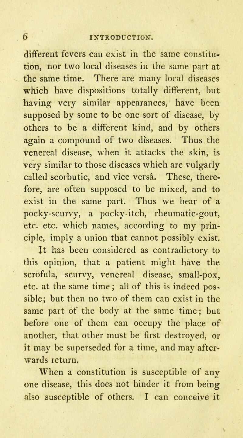 different fevers can exist in the same constitu- tion, nor two local diseases in the same part at the same time. There are many local diseases which have dispositions totally different, but having very similar appearances, have been supposed by some to be one sort of disease, by others to be a different kind, and by others again a compound of two diseases. Thus the venereal disease, when it attacks the skin, is very similar to those diseases which are vulgarly called scorbutic, and vice versa. These, there- fore, are often supposed to be mixed, and to exist in the same part. Thus we hear of a pocky-scurvy, a pocky itch, rheumatic-gout, etc. etc. which names, according to my prin- ciple, imply a union that cannot possibly exist. It has been considered as contradictory to this opinion, that a patient might have the scrofula, scurvy, venereal disease, small-pox, etc. at the same time; all of this is indeed pos- sible; but then no two of them can exist in the same part of the body at the same time; but before one of them can occupy the place of another, that other must be first destroyed, or it may be superseded for a time, and may after- wards return. When a constitution is susceptible of any one disease, this does not hinder it from being also susceptible of others. I can conceive it