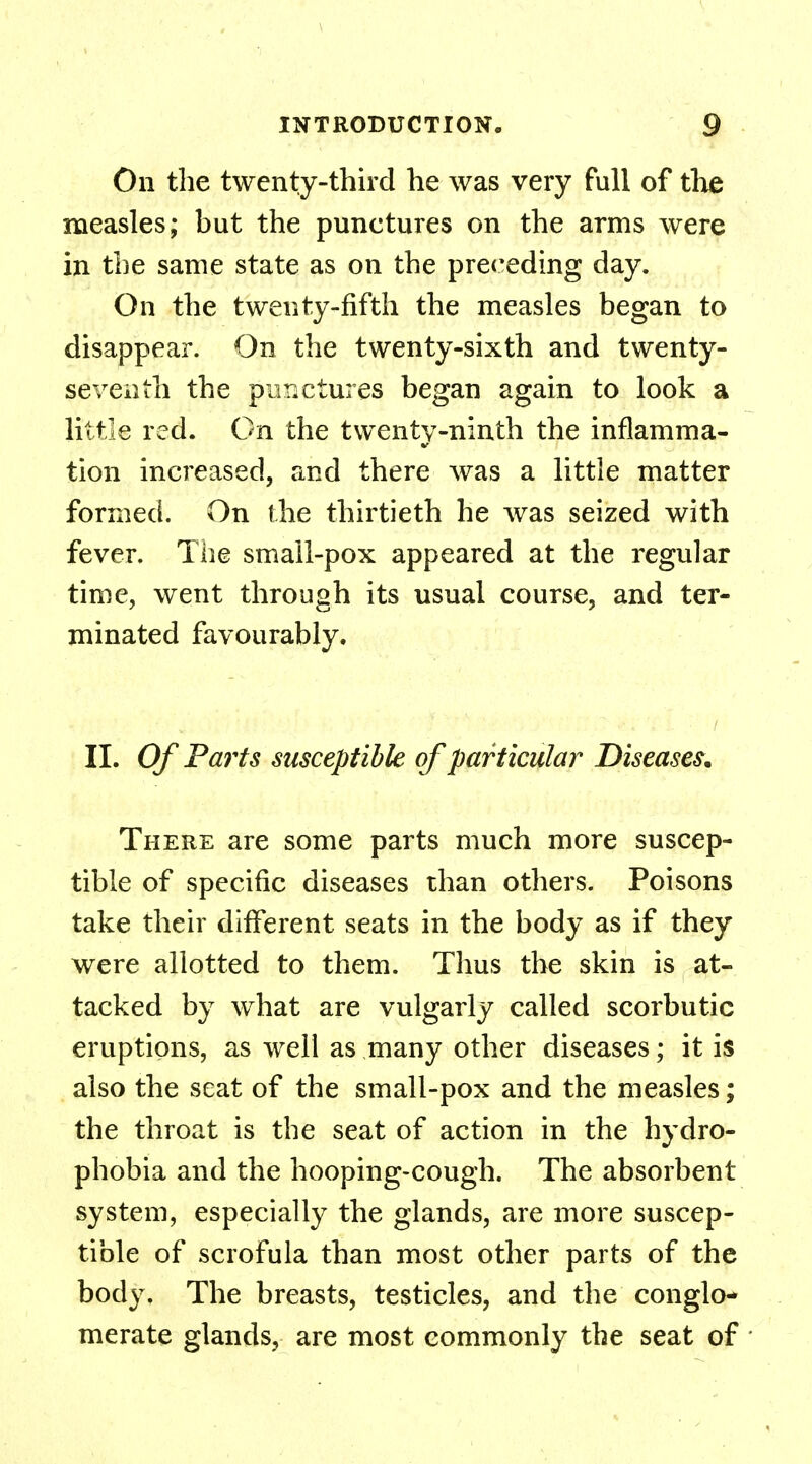 On the twenty-third he was very full of the measles; but the punctures on the arms were in the same state as on the preceding day. On the twenty-fifth the measles began to disappear. On the twenty-sixth and twenty- seventh the pur.ctures began again to look a little red. On the twenty-ninth the inflamma- tion increased, and there was a little matter formed. On the thirtieth he was seized with fever. The small-pox appeared at the regular time, went through its usual course, and ter- minated favourably. II. Of Parts susceptible of particular Diseases. There are some parts much more suscep- tible of specific diseases than others. Poisons take their different seats in the body as if they were allotted to them. Thus the skin is at- tacked by what are vulgarly called scorbutic eruptions, as well as many other diseases; it is also the seat of the small-pox and the measles; the throat is the seat of action in the hydro- phobia and the hooping-cough. The absorbent system, especially the glands, are more suscep- tible of scrofula than most other parts of the body. The breasts, testicles, and the conglo- merate glands, are most commonly the seat of