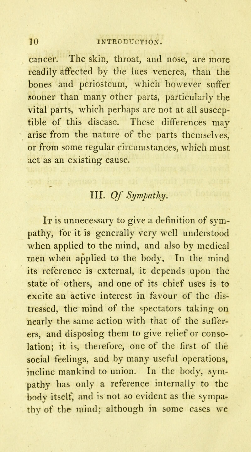 cancer. The skin, throat, and nose, are more readily affected by the lues venerea, than the bones and periosteum, which however suffer sooner than many other parts, particularly the vital parts, which perhaps are not at all suscep- tible of this disease. These differences may arise from the nature of the parts themselves, or from some regular circumstances, which must act as an existing cause. III. Of Sympathy. It is unnecessary to give a definition of sym- pathy, for it is generally very well understood when applied to the mind, and also by medical men when applied to the body. In the mind its reference is external, it depends upon the state of others, and one of its chief uses is to excite an active interest in favour of the dis- tressed, the mind of the spectators taking on nearly the same action with that of the suffer- ers, and disposing them to give relief or conso- lation; it is, therefore, one of the first of the social feelings, and by many useful operations, incline mankind to union. In the body, sym- pathy has only a reference internally to the body itself, and is not so evident as the sympa- thy of the mind; although in some cases we