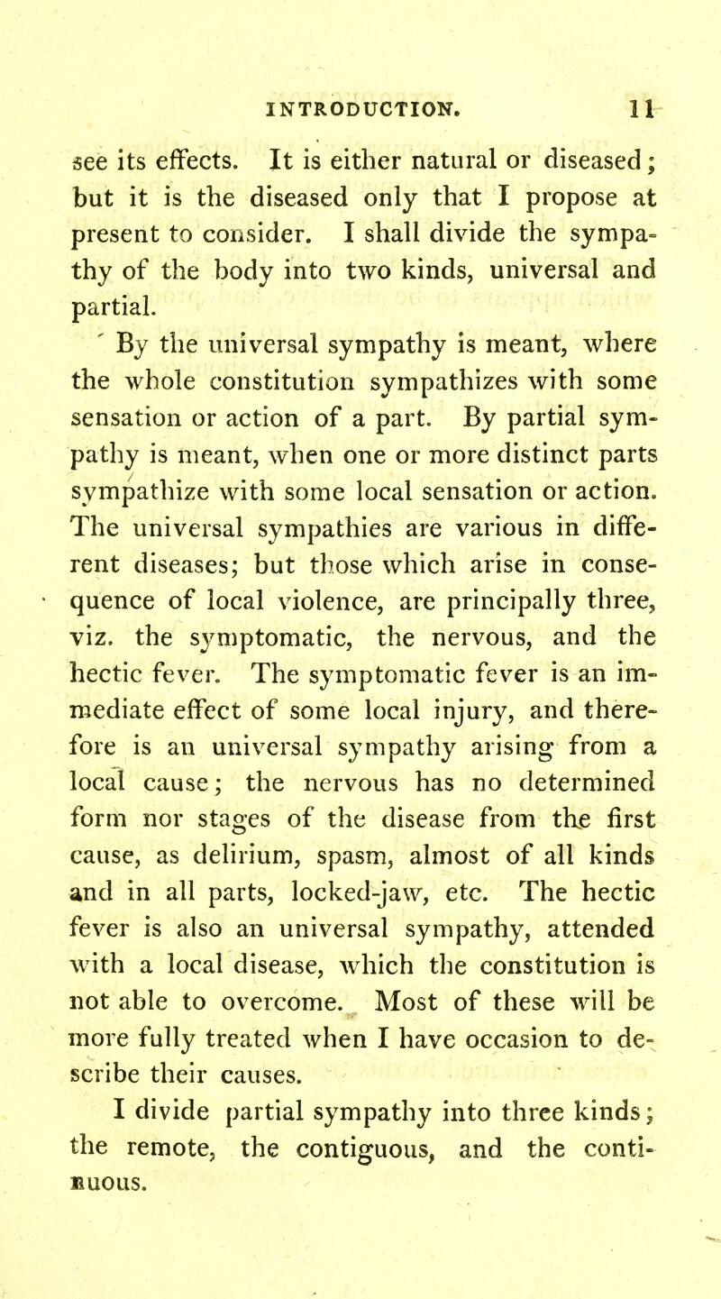 see its effects. It is either natural or diseased; but it is the diseased only that I propose at present to consider. I shall divide the sympa- thy of the body into two kinds, universal and partial. ' By the universal sympathy is meant, where the whole constitution sympathizes with some sensation or action of a part. By partial sym- pathy is meant, when one or more distinct parts sympathize with some local sensation or action. The universal sympathies are various in diffe- rent diseases; but those which arise in conse- quence of local violence, are principally three, viz. the symptomatic, the nervous, and the hectic fever. The symptomatic fever is an im- mediate effect of some local injury, and there- fore is an universal sympathy arising from a local cause; the nervous has no determined form nor stages of the disease from the first cause, as delirium, spasm, almost of all kinds and in all parts, locked-jaw, etc. The hectic fever is also an universal sympathy, attended with a local disease, which the constitution is not able to overcome. Most of these will be more fully treated when I have occasion to de- scribe their causes. I divide partial sympathy into three kinds; the remote, the contiguous, and the conti- nuous.