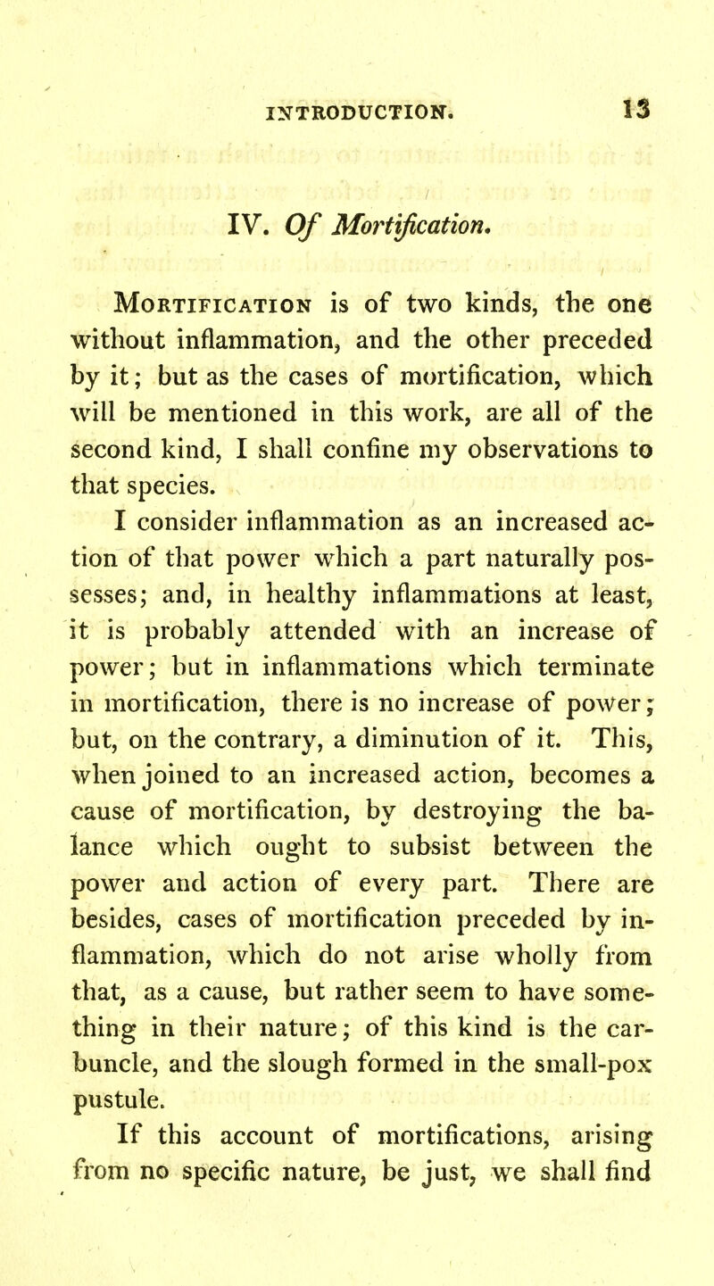 IV. Of Mortification. Mortification is of two kinds, the one without inflammation, and the other preceded by it; but as the cases of mortification, which will be mentioned in this work, are all of the second kind, I shall confine my observations to that species. I consider inflammation as an increased ac- tion of that power which a part naturally pos- sesses; and, in healthy inflammations at least, it is probably attended with an increase of power; but in inflammations which terminate in mortification, there is no increase of power; but, on the contrary, a diminution of it. This, when joined to an increased action, becomes a cause of mortification, by destroying the ba- lance which ought to subsist between the power and action of every part. There are besides, cases of mortification preceded by in- flammation, which do not arise wholly from that, as a cause, but rather seem to have some- thing in their nature; of this kind is the car- buncle, and the slough formed in the small-pox pustule. If this account of mortifications, arising from no specific nature, be just, we shall find