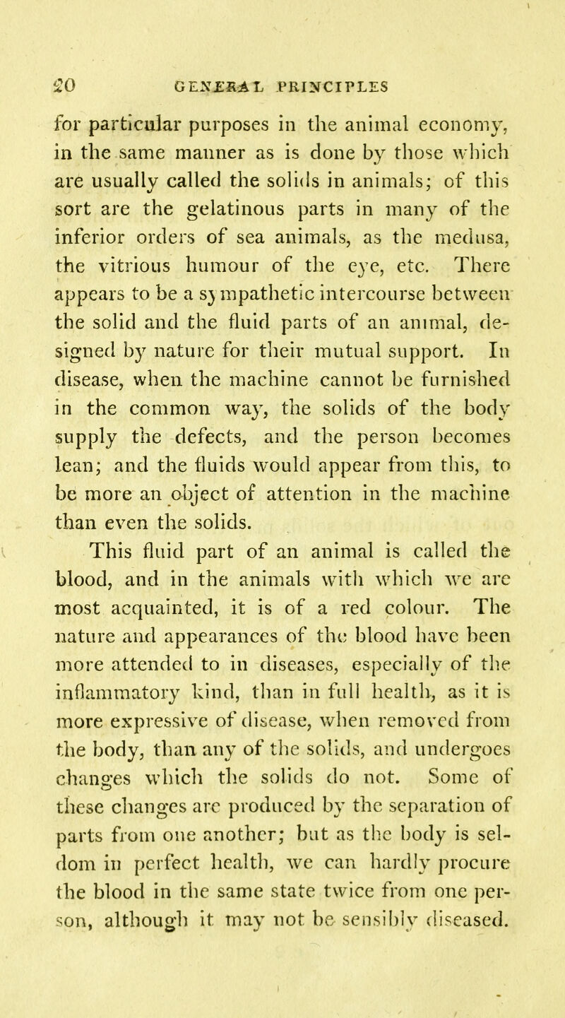 for particular purposes in the animal economy, in the same manner as is done by those which are usually called the solids in animals; of this sort are the gelatinous parts in many of the inferior orders of sea animals, as the medusa, the vitrious humour of the eye, etc. There appears to be a sympathetic intercourse between the solid and the fluid parts of an animal, de- signed by nature for their mutual support. In disease, when the machine cannot be furnished in the common way, the solids of the body supply the defects, and the person becomes lean; and the fluids would appear from this, to be more an object of attention in the machine than even the solids. This fluid part of an animal is called the blood, and in the animals with which we are most acquainted, it is of a red colour. The nature and appearances of the blood have been more attended to in diseases, especially of the inflammatory kind, than in full health, as it is more expressive of disease, when removed from the body, than any of the solids, and undergoes changes which the solids do not. Some of these changes arc produced by the separation of parts from one another; but as the body is sel- dom in perfect health, we can hardly procure the blood in the same state twice from one per- son, although it may not be sensibly diseased.