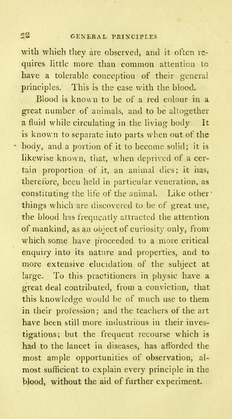 with which they are observed, and it often re- quires little more than common attention to have a tolerable conception of their general principles. This is the case with the blood. Blood is known to be of a red colour in a great number of animals, and to be altogether a fluid white circulating in the living body It is known to separate into parts when out of the body, and a portion of it to become solid; it is likewise known, that, when deprived of a cer- tain proportion of it, an animal dies; it has, therefore, been held in particular veneration, as constituting the life of the animal. Like other' things which are discovered to be of great use, the blood has frequently attracted the attention of mankind, as an ooject of curiosity only, fronr which some have proceeded to a more critical enquiry into its nature and properties, and to more extensive elucidation of the subject at large. To this practitioners in physic have a great deal contributed, from a conviction, that this knowledge would be of much use to them in their profession; and the teachers of the art have been still more industrious in their inves- tigations; but the frequent recourse which is had to the lancet in diseases, has afforded the most ample opportunities of observation, al- most sufficient to explain every principle in the blood, without the aid of further experiment.