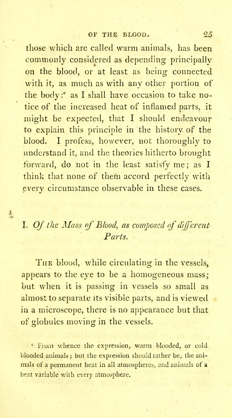 those which are called warm animals, has been commonly considered as depending principally on the blood, or at least as being connected with it, as much as with any other portion of the body :6 as I shall have occasion to take no- tice of the increased heat of inflamed parts, it might be expected, that I should endeavour to explain this principle in the history of the blood. I profess, however, not thoroughly to understand it, and the theories hitherto brought forward, do not in the least satisfy me; as I think that none of thefn accord perfectly with every circumstance observable in these cases. I. Of the Mass of Bloody as composed of different Parts, The blood, while circulating in the vessels, appears to the eye to be a homogeneous mass; but when it is passing in vessels so small as almost to separate its visible parts, and is viewed in a microscope, there is no appearance but that of globules moving; in the vessels. c From whence the expression, warm blooded, or cold blooded animals; but the expression should rather be, the ani- mals of a permanent heat in all atmospheres, and animals of a heat variable with every atmosphere.